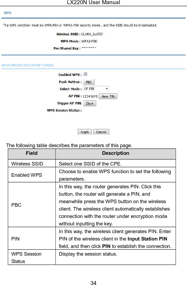 LX220N User Manual 34  The following table describes the parameters of this page. Field  Description Wireless SSID  Select one SSID of the CPE. Enabled WPS  Choose to enable WPS function to set the following parameters. PBC In this way, the router generates PIN. Click this button, the router will generate a PIN, and meanwhile press the WPS button on the wireless client. The wireless client automatically establishes connection with the router under encryption mode without inputting the key. PIN In this way, the wireless client generates PIN. Enter PIN of the wireless client in the Input Station PIN field, and then click PIN to establish the connection. WPS Session Status Display the session status. 