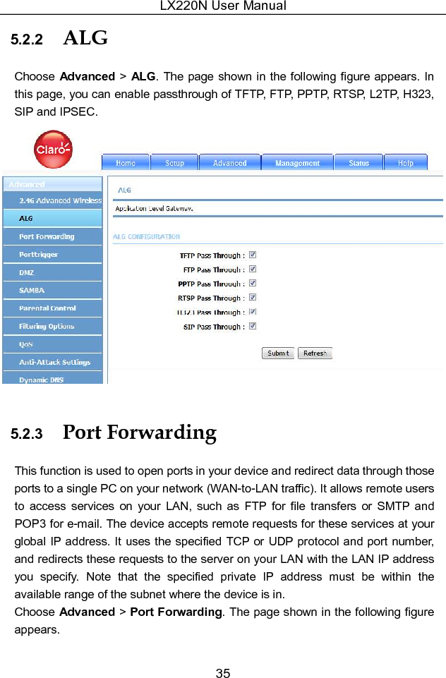 LX220N User Manual 35 5.2.2  ALG Choose Advanced &gt;  ALG. The page shown in the following  figure appears. In this page, you can enable passthrough of TFTP, FTP, PPTP, RTSP, L2TP, H323, SIP and IPSEC.  5.2.3  Port Forwarding This function is used to open ports in your device and redirect data through those ports to a single PC on your network (WAN-to-LAN traffic). It allows remote users to  access  services  on  your  LAN,  such  as  FTP  for  file  transfers  or  SMTP  and POP3 for e-mail. The device accepts remote requests for these services at your global IP  address. It uses the specified TCP or UDP protocol and port number, and redirects these requests to the server on your LAN with the LAN IP address you  specify.  Note  that  the  specified  private  IP  address  must  be  within  the available range of the subnet where the device is in. Choose Advanced &gt; Port Forwarding. The page shown in the following figure appears. 