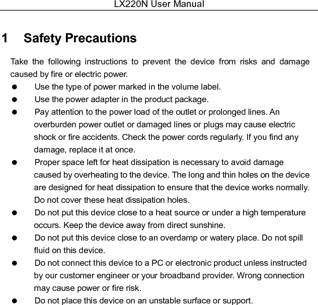 LX220N User Manual  1   Safety Precautions Take  the  following  instructions  to  prevent  the  device  from  risks  and  damage caused by fire or electric power.   Use the type of power marked in the volume label.   Use the power adapter in the product package.   Pay attention to the power load of the outlet or prolonged lines. An overburden power outlet or damaged lines or plugs may cause electric shock or fire accidents. Check the power cords regularly. If you find any damage, replace it at once.   Proper space left for heat dissipation is necessary to avoid damage caused by overheating to the device. The long and thin holes on the device are designed for heat dissipation to ensure that the device works normally. Do not cover these heat dissipation holes.   Do not put this device close to a heat source or under a high temperature occurs. Keep the device away from direct sunshine.   Do not put this device close to an overdamp or watery place. Do not spill fluid on this device.   Do not connect this device to a PC or electronic product unless instructed by our customer engineer or your broadband provider. Wrong connection may cause power or fire risk.   Do not place this device on an unstable surface or support.