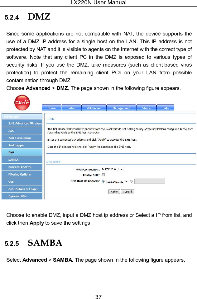 LX220N User Manual 37 5.2.4  DMZ Since some applications  are not compatible  with NAT,  the  device supports the use of a DMZ IP address for a  single host on the LAN. This IP address is not protected by NAT and it is visible to agents on the Internet with the correct type of software.  Note  that  any  client  PC  in  the  DMZ  is  exposed  to  various  types  of security  risks.  If  you  use  the  DMZ, take measures (such  as client-based  virus protection)  to  protect  the  remaining  client  PCs  on  your  LAN  from  possible contamination through DMZ. Choose Advanced &gt; DMZ. The page shown in the following figure appears.   Choose to enable DMZ, input a DMZ host ip address or Select a IP from list, and click then Apply to save the settings. 5.2.5  SAMBA Select Advanced &gt; SAMBA. The page shown in the following figure appears. 