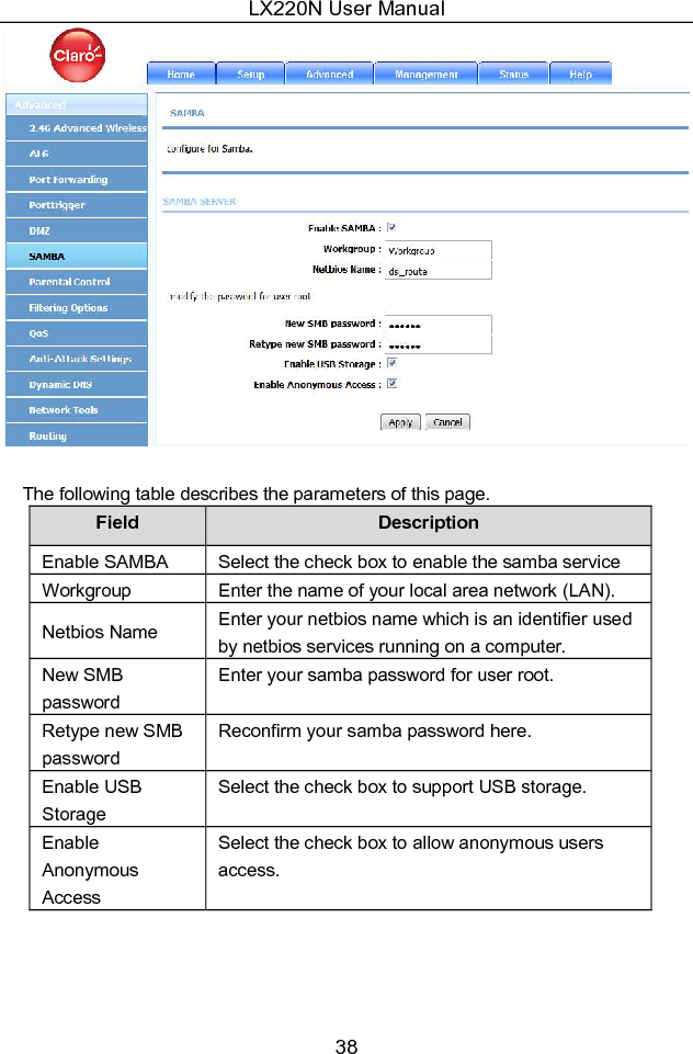 LX220N User Manual 38   The following table describes the parameters of this page. Field  Description Enable SAMBA  Select the check box to enable the samba service Workgroup  Enter the name of your local area network (LAN). Netbios Name  Enter your netbios name which is an identifier used by netbios services running on a computer. New SMB password Enter your samba password for user root. Retype new SMB password Reconfirm your samba password here. Enable USB Storage Select the check box to support USB storage. Enable Anonymous Access Select the check box to allow anonymous users access. 