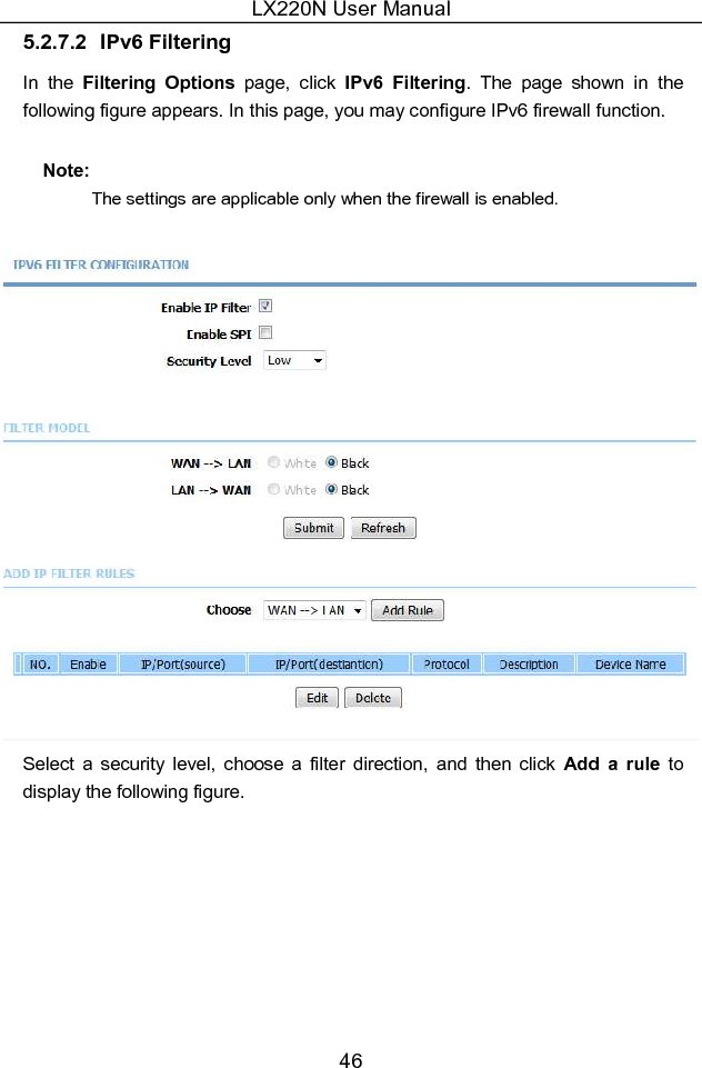 LX220N User Manual 46 5.2.7.2  IPv6 Filtering In  the  Filtering  Options  page,  click  IPv6  Filtering.  The  page  shown  in  the following figure appears. In this page, you may configure IPv6 firewall function. Note:   The settings are applicable only when the firewall is enabled.  Select  a  security  level,  choose  a  filter  direction,  and  then  click  Add  a  rule  to display the following figure. 