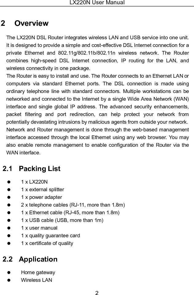 LX220N User Manual 2 2   Overview The LX220N DSL Router integrates wireless LAN and USB service into one unit. It is designed to provide a simple and cost-effective DSL Internet connection for a private  Ethernet  and  802.11g/802.11b/802.11n  wireless  network.  The  Router combines  high-speed  DSL  Internet  connection,  IP  routing  for  the  LAN,  and wireless connectivity in one package. The Router is easy to install and use. The Router connects to an Ethernet LAN or computers  via  standard  Ethernet  ports.  The  DSL  connection  is  made  using ordinary  telephone line  with standard  connectors.  Multiple  workstations can be networked and connected to the Internet by a single Wide Area Network (WAN) interface  and  single  global  IP  address.  The  advanced  security  enhancements, packet  filtering  and  port  redirection,  can  help  protect  your  network  from potentially devastating intrusions by malicious agents from outside your network. Network and Router management is done through the web-based management interface accessed through the local Ethernet using any web browser. You may also enable remote management to  enable  configuration  of  the Router  via  the WAN interface. 2.1   Packing List   1 x LX220N   1 x external splitter   1 x power adapter   2 x telephone cables (RJ-11, more than 1.8m)   1 x Ethernet cable (RJ-45, more than 1.8m)   1 x USB cable (USB, more than 1m)   1 x user manual   1 x quality guarantee card   1 x certificate of quality 2.2   Application   Home gateway   Wireless LAN 