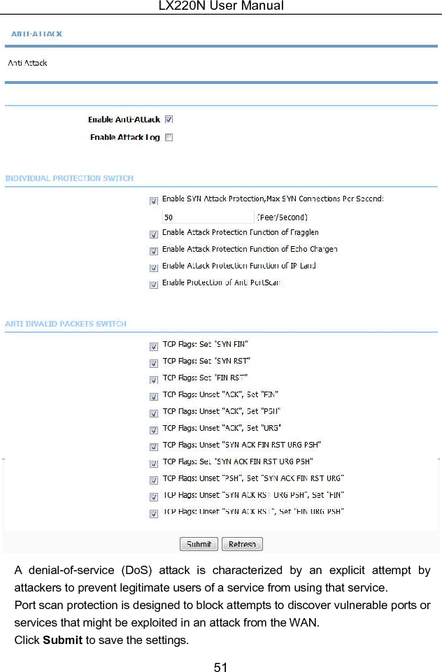 LX220N User Manual 51  A  denial-of-service  (DoS)  attack  is  characterized  by  an  explicit  attempt  by attackers to prevent legitimate users of a service from using that service.   Port scan protection is designed to block attempts to discover vulnerable ports or services that might be exploited in an attack from the WAN. Click Submit to save the settings. 