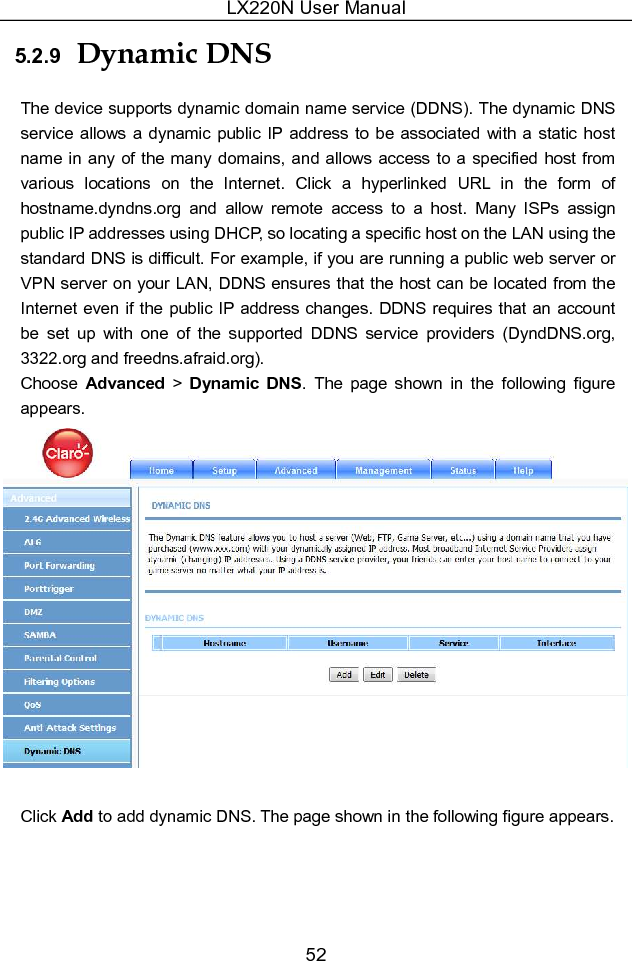 LX220N User Manual 52 5.2.9  Dynamic DNS The device supports dynamic domain name service (DDNS). The dynamic DNS service  allows a dynamic public IP  address to  be  associated  with a static  host name in any of the many domains, and  allows access to a specified host from various  locations  on  the  Internet.  Click  a  hyperlinked  URL  in  the  form  of hostname.dyndns.org  and  allow  remote  access  to  a  host.  Many  ISPs  assign public IP addresses using DHCP, so locating a specific host on the LAN using the standard DNS is difficult. For example, if you are running a public web server or VPN server on your LAN, DDNS ensures that the host can be located from the Internet even if the public IP address changes. DDNS requires that an account be  set  up  with  one  of  the  supported  DDNS  service  providers  (DyndDNS.org, 3322.org and freedns.afraid.org). Choose  Advanced &gt; Dynamic  DNS.  The  page  shown  in  the  following  figure appears.   Click Add to add dynamic DNS. The page shown in the following figure appears. 