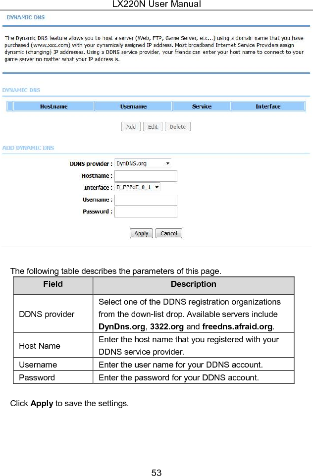 LX220N User Manual 53   The following table describes the parameters of this page. Field  Description DDNS provider Select one of the DDNS registration organizations from the down-list drop. Available servers include DynDns.org, 3322.org and freedns.afraid.org. Host Name  Enter the host name that you registered with your DDNS service provider. Username  Enter the user name for your DDNS account. Password  Enter the password for your DDNS account.  Click Apply to save the settings.     