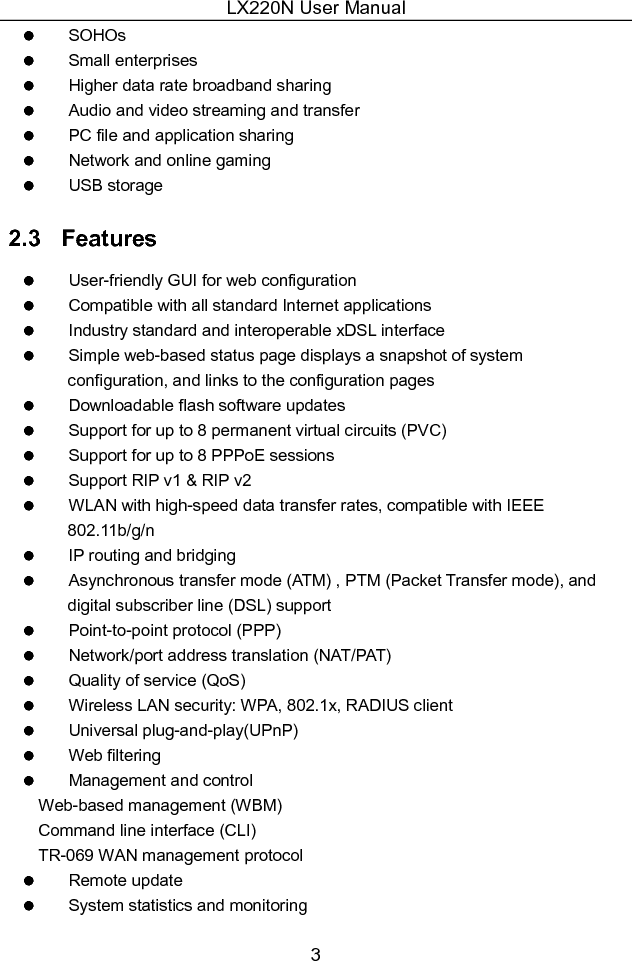 LX220N User Manual 3   SOHOs   Small enterprises   Higher data rate broadband sharing   Audio and video streaming and transfer   PC file and application sharing   Network and online gaming   USB storage 2.3   Features   User-friendly GUI for web configuration   Compatible with all standard Internet applications   Industry standard and interoperable xDSL interface   Simple web-based status page displays a snapshot of system configuration, and links to the configuration pages   Downloadable flash software updates   Support for up to 8 permanent virtual circuits (PVC)   Support for up to 8 PPPoE sessions   Support RIP v1 &amp; RIP v2   WLAN with high-speed data transfer rates, compatible with IEEE 802.11b/g/n   IP routing and bridging   Asynchronous transfer mode (ATM) , PTM (Packet Transfer mode), and digital subscriber line (DSL) support   Point-to-point protocol (PPP)   Network/port address translation (NAT/PAT)   Quality of service (QoS)   Wireless LAN security: WPA, 802.1x, RADIUS client   Universal plug-and-play(UPnP)   Web filtering   Management and control Web-based management (WBM) Command line interface (CLI) TR-069 WAN management protocol   Remote update   System statistics and monitoring 