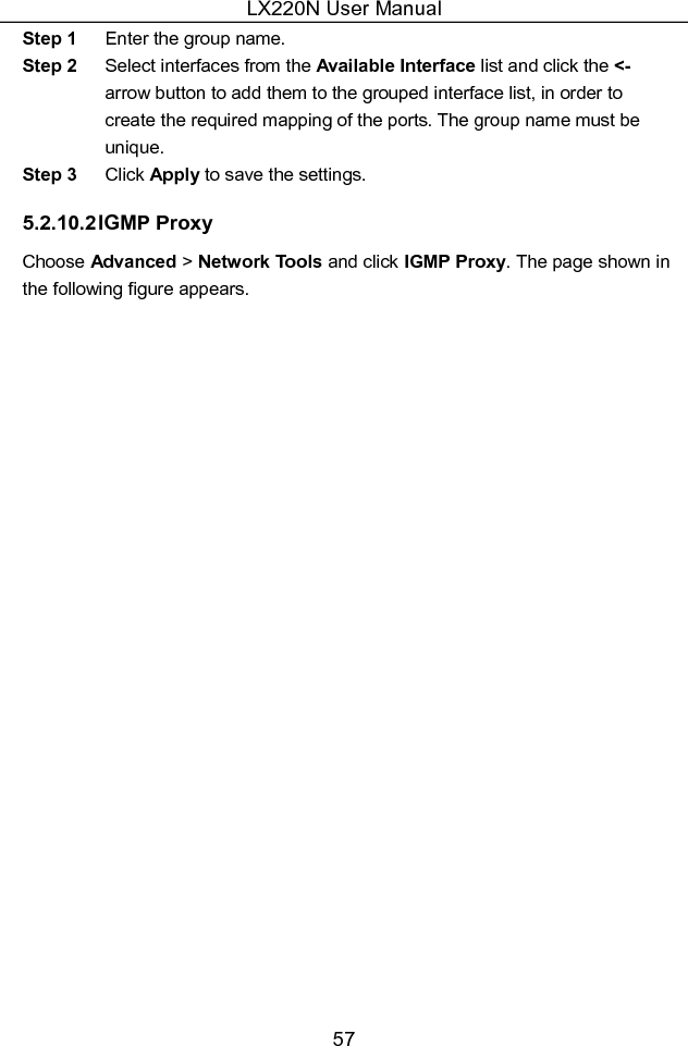 LX220N User Manual 57 Step 1  Enter the group name. Step 2  Select interfaces from the Available Interface list and click the &lt;- arrow button to add them to the grouped interface list, in order to create the required mapping of the ports. The group name must be unique. Step 3  Click Apply to save the settings. 5.2.10.2 IGMP Proxy Choose Advanced &gt; Network Tools and click IGMP Proxy. The page shown in the following figure appears. 