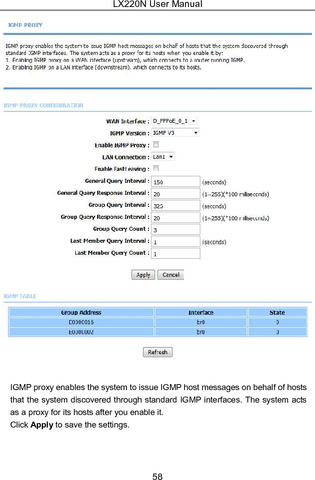 LX220N User Manual 58   IGMP proxy enables the system to issue IGMP host messages on behalf of hosts that the system discovered through standard IGMP interfaces. The system acts as a proxy for its hosts after you enable it. Click Apply to save the settings. 