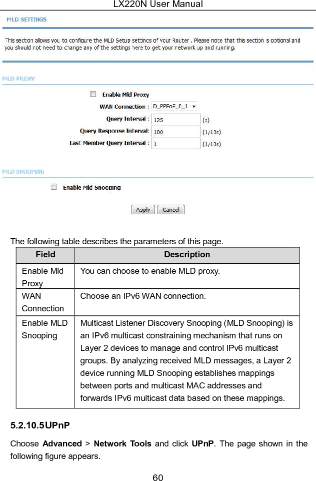 LX220N User Manual 60   The following table describes the parameters of this page. Field  Description Enable Mld Proxy You can choose to enable MLD proxy.   WAN Connection Choose an IPv6 WAN connection. Enable MLD Snooping Multicast Listener Discovery Snooping (MLD Snooping) is an IPv6 multicast constraining mechanism that runs on Layer 2 devices to manage and control IPv6 multicast groups. By analyzing received MLD messages, a Layer 2 device running MLD Snooping establishes mappings between ports and multicast MAC addresses and forwards IPv6 multicast data based on these mappings. 5.2.10.5 UPnP Choose  Advanced &gt; Network Tools and click UPnP. The page shown  in  the following figure appears. 