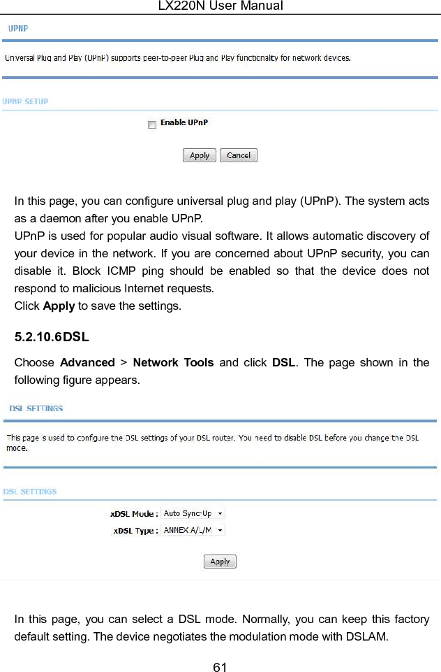 LX220N User Manual 61   In this page, you can configure universal plug and play (UPnP). The system acts as a daemon after you enable UPnP. UPnP is used for popular audio visual software. It allows automatic discovery of your device in the network. If you are concerned about UPnP security, you can disable  it.  Block  ICMP  ping  should  be  enabled  so  that  the  device  does  not respond to malicious Internet requests. Click Apply to save the settings. 5.2.10.6 DSL Choose  Advanced  &gt;  Network  Tools  and  click  DSL.  The  page  shown  in  the following figure appears.   In  this  page,  you can select a  DSL  mode. Normally,  you  can  keep this factory default setting. The device negotiates the modulation mode with DSLAM. 