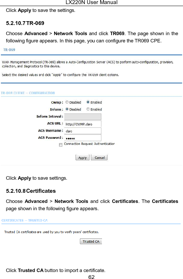 LX220N User Manual 62 Click Apply to save the settings. 5.2.10.7 TR-069 Choose Advanced &gt; Network Tools and click TR069. The page shown  in the following figure appears. In this page, you can configure the TR069 CPE.   Click Apply to save settings. 5.2.10.8 Certificates Choose  Advanced  &gt;  Network  Tools  and  click  Certificates.  The Certificates page shown in the following figure appears.   Click Trusted CA button to import a certificate. 