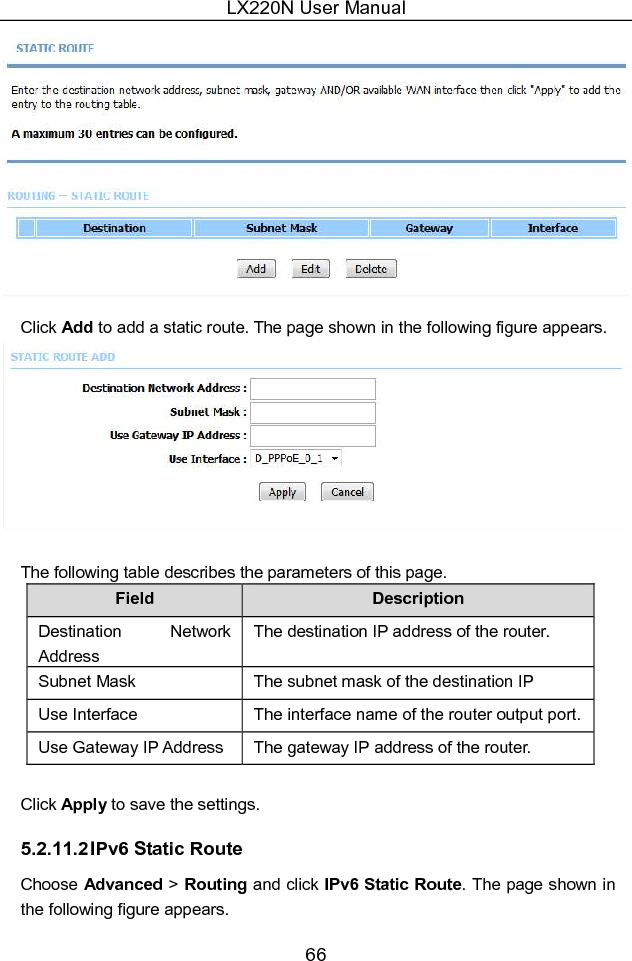 LX220N User Manual 66  Click Add to add a static route. The page shown in the following figure appears.   The following table describes the parameters of this page. Field  Description Destination  Network Address The destination IP address of the router. Subnet Mask  The subnet mask of the destination IP address. Use Interface  The interface name of the router output port. Use Gateway IP Address  The gateway IP address of the router.  Click Apply to save the settings. 5.2.11.2 IPv6 Static Route Choose Advanced &gt; Routing and click IPv6 Static Route. The page shown in the following figure appears. 