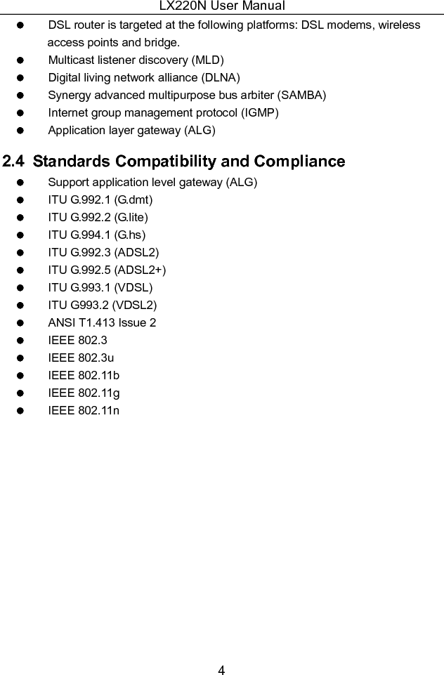 LX220N User Manual 4   DSL router is targeted at the following platforms: DSL modems, wireless access points and bridge.   Multicast listener discovery (MLD)   Digital living network alliance (DLNA)   Synergy advanced multipurpose bus arbiter (SAMBA)   Internet group management protocol (IGMP)   Application layer gateway (ALG) 2.4   Standards Compatibility and Compliance   Support application level gateway (ALG)   ITU G.992.1 (G.dmt)   ITU G.992.2 (G.lite)   ITU G.994.1 (G.hs)   ITU G.992.3 (ADSL2)   ITU G.992.5 (ADSL2+)   ITU G.993.1 (VDSL)   ITU G993.2 (VDSL2)   ANSI T1.413 Issue 2   IEEE 802.3   IEEE 802.3u   IEEE 802.11b   IEEE 802.11g   IEEE 802.11n