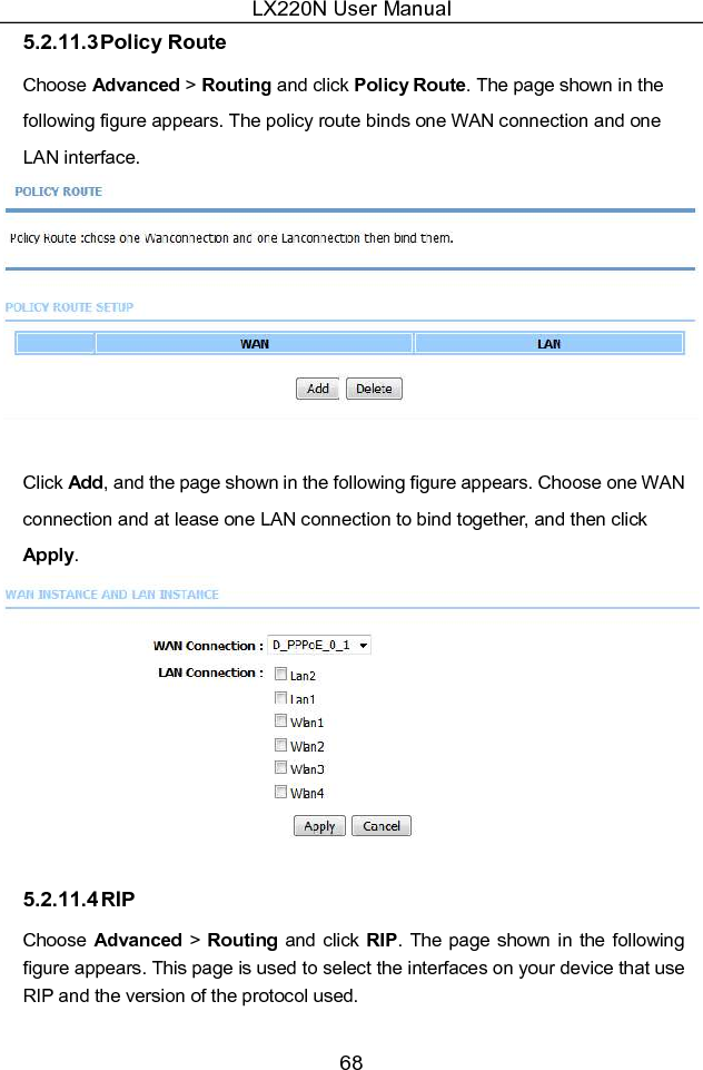 LX220N User Manual 68 5.2.11.3 Policy Route Choose Advanced &gt; Routing and click Policy Route. The page shown in the following figure appears. The policy route binds one WAN connection and one LAN interface.   Click Add, and the page shown in the following figure appears. Choose one WAN connection and at lease one LAN connection to bind together, and then click Apply.  5.2.11.4 RIP Choose Advanced &gt; Routing and click RIP. The page shown in  the following figure appears. This page is used to select the interfaces on your device that use RIP and the version of the protocol used. 