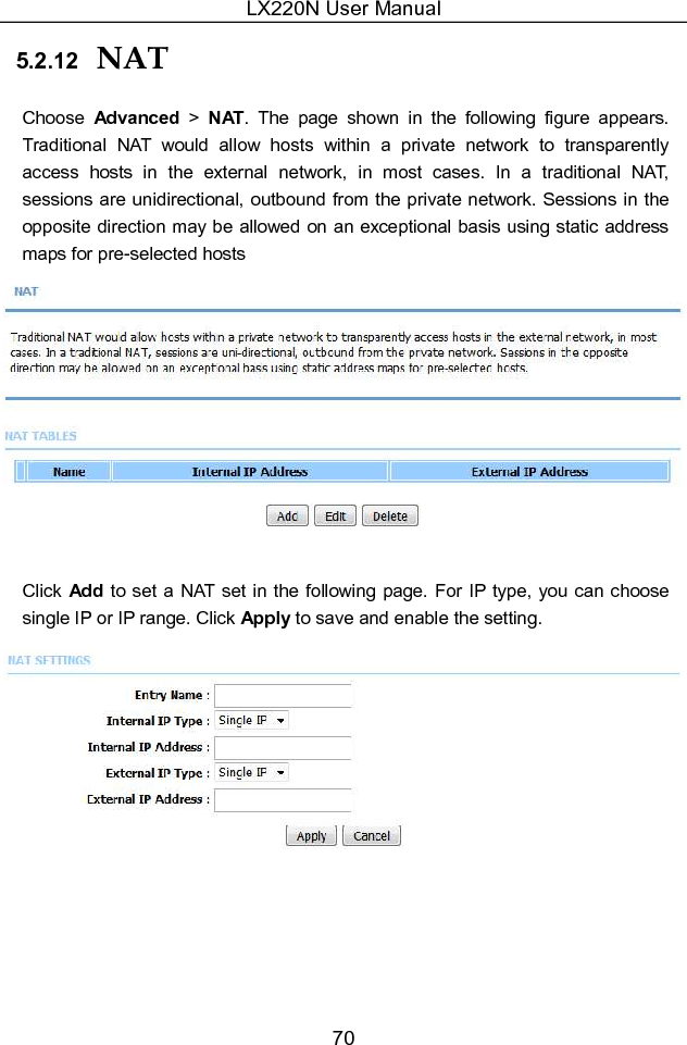 LX220N User Manual 70 5.2.12  NAT Choose  Advanced  &gt;  NAT.  The  page  shown  in  the  following  figure  appears. Traditional  NAT  would  allow  hosts  within  a  private  network  to  transparently access  hosts  in  the  external  network,  in  most  cases.  In  a  traditional  NAT, sessions  are unidirectional, outbound from the private network. Sessions in the opposite direction may be allowed on an exceptional basis using static address maps for pre-selected hosts   Click Add  to set a NAT set in the following  page. For IP type, you can choose single IP or IP range. Click Apply to save and enable the setting.  