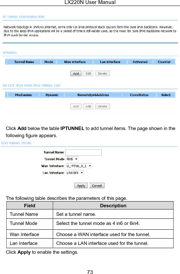 LX220N User Manual 73   Click Add below the table IPTUNNEL to add tunnel items. The page shown in the following figure appears.  The following table describes the parameters of this page. Field  Description Tunnel Name  Set a tunnel name. Tunnel Mode  Select the tunnel mode as 4 in6 or 6in4. Wan Interface  Choose a WAN interface used for the tunnel. Lan Interface  Choose a LAN interface used for the tunnel. Click Apply to enable the settings. 