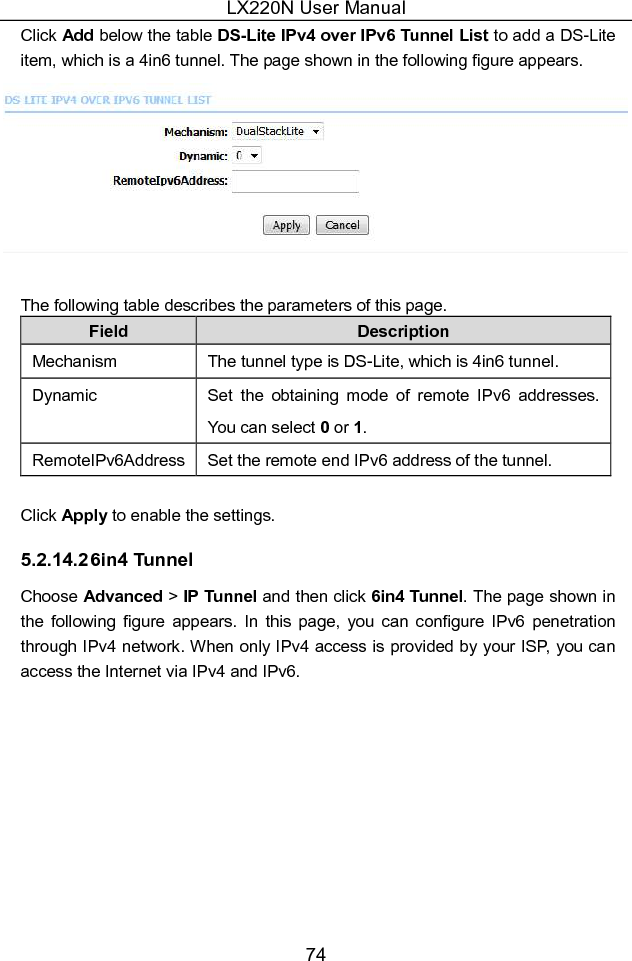 LX220N User Manual 74 Click Add below the table DS-Lite IPv4 over IPv6 Tunnel List to add a DS-Lite item, which is a 4in6 tunnel. The page shown in the following figure appears.   The following table describes the parameters of this page. Field  Description Mechanism  The tunnel type is DS-Lite, which is 4in6 tunnel. Dynamic  Set  the  obtaining  mode  of  remote  IPv6  addresses. You can select 0 or 1. RemoteIPv6Address Set the remote end IPv6 address of the tunnel.    Click Apply to enable the settings. 5.2.14.2 6in4 Tunnel Choose Advanced &gt; IP Tunnel and then click 6in4 Tunnel. The page shown in the  following  figure  appears. In  this  page, you  can  configure  IPv6  penetration through IPv4 network. When only IPv4 access is provided by your ISP, you can access the Internet via IPv4 and IPv6. 