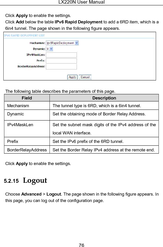 LX220N User Manual 76  Click Apply to enable the settings. Click Add below the table IPv6 Rapid Deployment to add a 6RD item, which is a 6in4 tunnel. The page shown in the following figure appears.   The following table describes the parameters of this page. Field  Description Mechanism  The tunnel type is 6RD, which is a 6in4 tunnel. Dynamic  Set the obtaining mode of Border Relay Address. IPv4MaskLen  Set the subnet mask digits of the IPv4 address of the local WAN interface. Prefix  Set the IPv6 prefix of the 6RD tunnel. BorderRelayAddress Set the Border Relay IPv4 address at the remote end.   Click Apply to enable the settings. 5.2.15  Logout Choose Advanced &gt; Logout. The page shown in the following figure appears. In this page, you can log out of the configuration page. 