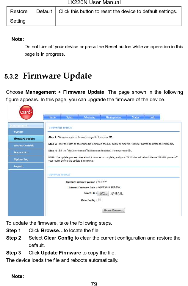 LX220N User Manual 79 Restore  Default Setting Click this button to reset the device to default settings. Note: Do not turn off your device or press the Reset button while an operation in this page is in progress. 5.3.2  Firmware Update Choose  Management &gt; Firmware  Update.  The  page  shown  in  the  following figure appears. In this page, you can upgrade the firmware of the device.  To update the firmware, take the following steps. Step 1  Click Browse…to locate the file. Step 2  Select Clear Config to clear the current configuration and restore the default. Step 3  Click Update Firmware to copy the file. The device loads the file and reboots automatically. Note: 