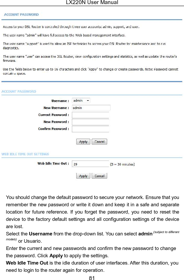 LX220N User Manual 81   You should change the default password to secure your network. Ensure that you remember the new password or write it down and keep it in a safe and separate location  for future  reference.  If  you forget the  password,  you  need to reset the device to the factory default settings and all configuration settings of the device are lost. Select the Username from the drop-down list. You can select admin (subject to different models) or Usuario. Enter the current and new passwords and confirm the new password to change the password. Click Apply to apply the settings. Web Idle Time Out is the idle duration of user interfaces. After this duration, you need to login to the router again for operation. 