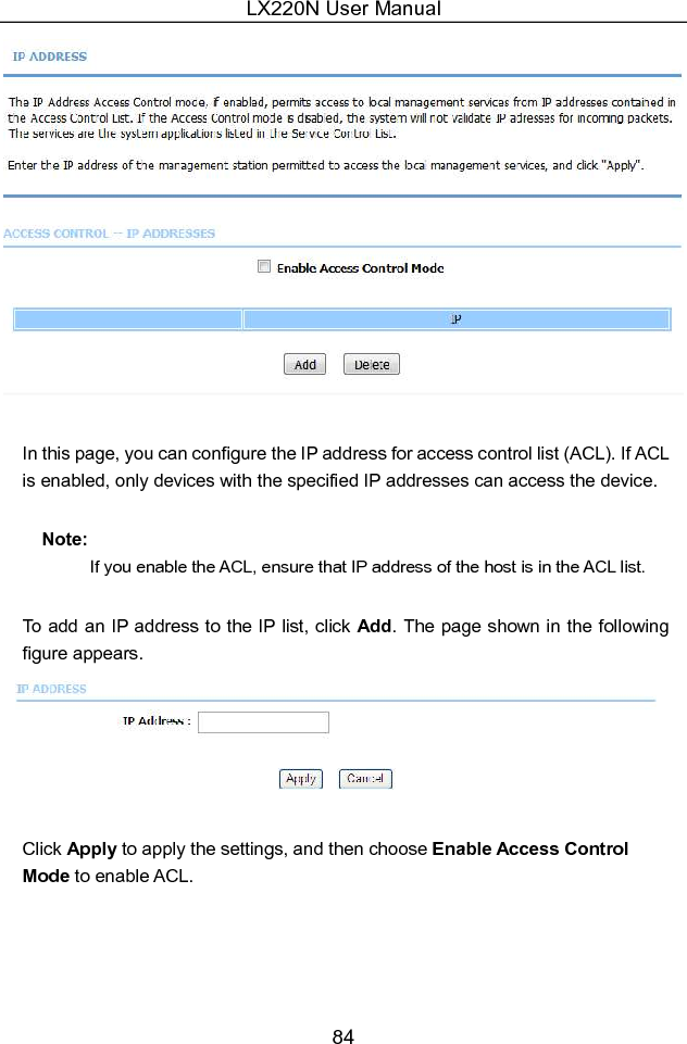 LX220N User Manual 84   In this page, you can configure the IP address for access control list (ACL). If ACL is enabled, only devices with the specified IP addresses can access the device. Note: If you enable the ACL, ensure that IP address of the host is in the ACL list. To add an IP address to the IP list, click Add. The page shown in the following figure appears.   Click Apply to apply the settings, and then choose Enable Access Control Mode to enable ACL. 