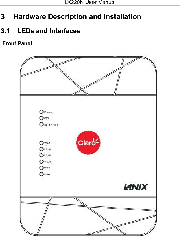 LX220N User Manual 6 Figure 1   Front panel  The following table describes the indicators on the front panel. Indicator Color Status Description Power Green On  The device is powered on. Off  The device is powered off. Red  On  Self-test fails, or failure occurs, or the device is starting. DSL  Green On  DSL link is established. Slow Blink  The DSL line is attempting to detect signals. Fast Blink Signals have been detected, and the DSL line is attempting to establish link. Internet  Green On  Physical layer connection and IP connection is established in routing mode. Blink  IP connection is established, and messages are being transmitted. Off  IP connection or physical layer link is not established.   Red On  IP connection fails. WAN  Green On  WAN link is established. Blink  Data is being transmitted through a WAN interface. Off  WAN link is not established.   LAN 1/2  Green On  Ethernet link is established. Blink  Data  is  being  transmitted  through  a  LAN interface. Off  Ethernet link is not established. WLAN  Green On  WLAN is enabled. Blink  Data  is  being  transmitted  by  the  wireless module. Off  WLAN is disabled. WPS  Green On  Negotiation is successful under Wi-Fi protected setup. Blink  Negotiation is in progress under Wi-Fi protected 