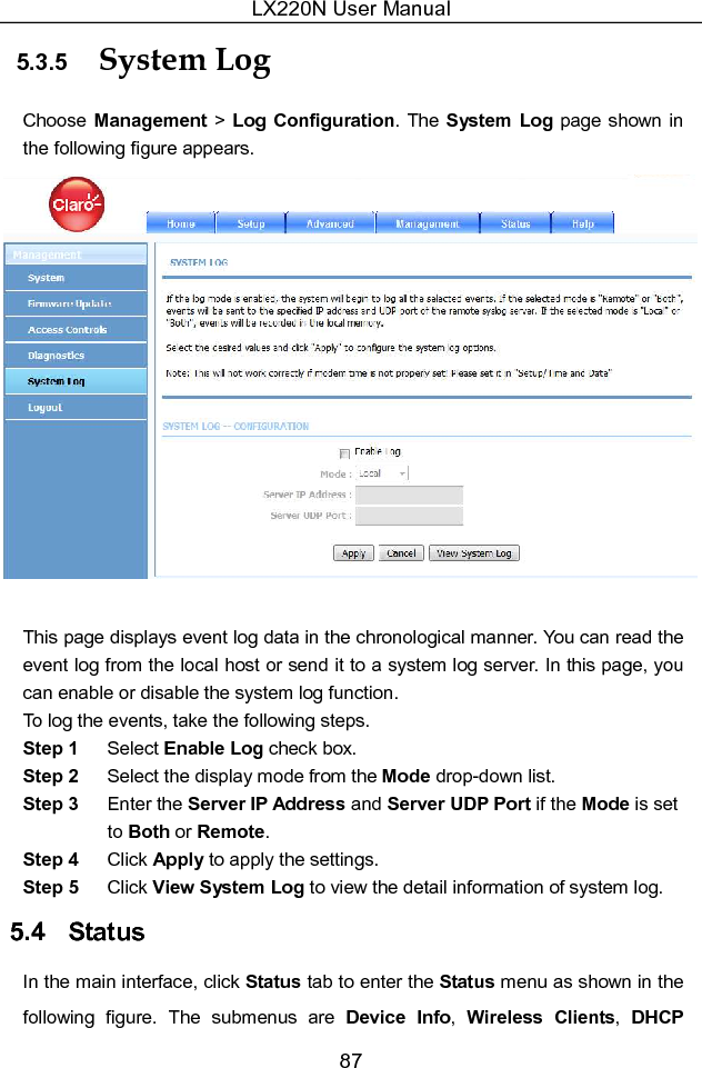 LX220N User Manual 87 5.3.5  System Log   Choose Management &gt; Log  Configuration. The System Log  page shown in the following figure appears.   This page displays event log data in the chronological manner. You can read the event log from the local host or send it to a system log server. In this page, you can enable or disable the system log function. To log the events, take the following steps. Step 1  Select Enable Log check box. Step 2  Select the display mode from the Mode drop-down list. Step 3  Enter the Server IP Address and Server UDP Port if the Mode is set to Both or Remote. Step 4  Click Apply to apply the settings. Step 5  Click View System Log to view the detail information of system log. 5.4   Status In the main interface, click Status tab to enter the Status menu as shown in the following  figure.  The  submenus  are  Device  Info,  Wireless  Clients,  DHCP 