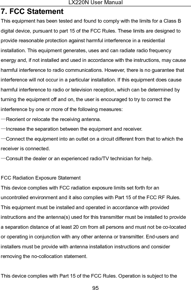 LX220N User Manual 95 7. FCC Statement This equipment has been tested and found to comply with the limits for a Class B digital device, pursuant to part 15 of the FCC Rules. These limits are designed to provide reasonable protection against harmful interference in a residential installation. This equipment generates, uses and can radiate radio frequency energy and, if not installed and used in accordance with the instructions, may cause harmful interference to radio communications. However, there is no guarantee that interference will not occur in a particular installation. If this equipment does cause harmful interference to radio or television reception, which can be determined by turning the equipment off and on, the user is encouraged to try to correct the interference by one or more of the following measures:   —Reorient or relocate the receiving antenna. —Increase the separation between the equipment and receiver.   —Connect the equipment into an outlet on a circuit different from that to which the receiver is connected.   —Consult the dealer or an experienced radio/TV technician for help.    FCC Radiation Exposure Statement   This device complies with FCC radiation exposure limits set forth for an uncontrolled environment and it also complies with Part 15 of the FCC RF Rules. This equipment must be installed and operated in accordance with provided instructions and the antenna(s) used for this transmitter must be installed to provide a separation distance of at least 20 cm from all persons and must not be co-located or operating in conjunction with any other antenna or transmitter. End-users and installers must be provide with antenna installation instructions and consider removing the no-collocation statement.  This device complies with Part 15 of the FCC Rules. Operation is subject to the 