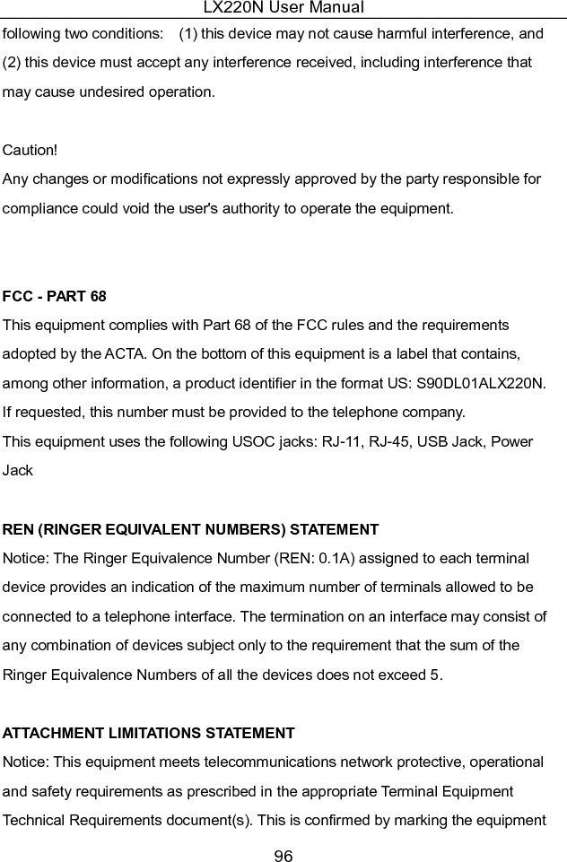 LX220N User Manual 96 following two conditions:    (1) this device may not cause harmful interference, and (2) this device must accept any interference received, including interference that may cause undesired operation.  Caution!     Any changes or modifications not expressly approved by the party responsible for compliance could void the user&apos;s authority to operate the equipment.   FCC - PART 68 This equipment complies with Part 68 of the FCC rules and the requirements adopted by the ACTA. On the bottom of this equipment is a label that contains, among other information, a product identifier in the format US: S90DL01ALX220N. If requested, this number must be provided to the telephone company. This equipment uses the following USOC jacks: RJ-11, RJ-45, USB Jack, Power Jack  REN (RINGER EQUIVALENT NUMBERS) STATEMENT   Notice: The Ringer Equivalence Number (REN: 0.1A) assigned to each terminal device provides an indication of the maximum number of terminals allowed to be connected to a telephone interface. The termination on an interface may consist of any combination of devices subject only to the requirement that the sum of the Ringer Equivalence Numbers of all the devices does not exceed 5.  ATTACHMENT LIMITATIONS STATEMENT   Notice: This equipment meets telecommunications network protective, operational and safety requirements as prescribed in the appropriate Terminal Equipment Technical Requirements document(s). This is confirmed by marking the equipment 