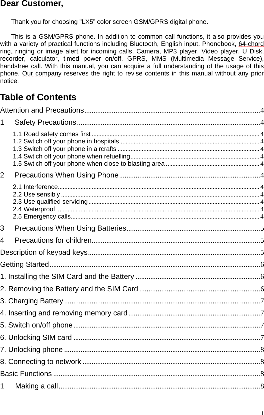    1Dear Customer,    Thank you for choosing &quot;LX5” color screen GSM/GPRS digital phone.  This is a GSM/GPRS phone. In addition to common call functions, it also provides you with a variety of practical functions including Bluetooth, English input, Phonebook, 64-chord ring, ringing or image alert for incoming calls, Camera, MP3 player, Video player, U Disk,  recorder, calculator, timed power on/off, GPRS, MMS (Multimedia Message Service), handsfree call. With this manual, you can acquire a full understanding of the usage of this phone. Our company reserves the right to revise contents in this manual without any prior notice.   Table of Contents Attention and Precautions ................................................................................................ 41Safety Precautions .................................................................................................... 41.1 Road safety comes first ........................................................................................................ 41.2 Swtich off your phone in hospitals ....................................................................................... 41.3 Switch off your phone in aircrafts ........................................................................................ 41.4 Swtich off your phone when refuelling ................................................................................  41.5 Swtich off your phone when close to blasting area .......................................................... 42Precautions When Using Phone ............................................................................. 42.1 Interference ............................................................................................................................. 42.2 Use sensibly ........................................................................................................................... 42.3 Use qualified servicing .......................................................................................................... 42.4 Waterproof .............................................................................................................................. 42.5 Emergency calls ..................................................................................................................... 43Precautions When Using Batteries ......................................................................... 54Precautions for children............................................................................................ 5Description of keypad keys .............................................................................................. 5Getting Started ................................................................................................................... 61. Installing the SIM Card and the Battery .................................................................... 62. Removing the Battery and the SIM Card .................................................................. 63. Charging Battery ........................................................................................................... 74. Inserting and removing memory card ........................................................................ 75. Switch on/off phone ...................................................................................................... 76. Unlocking SIM card ...................................................................................................... 77. Unlocking phone ........................................................................................................... 88. Connecting to network ................................................................................................. 8Basic Functions ................................................................................................................. 81   Making a call .............................................................................................................. 8