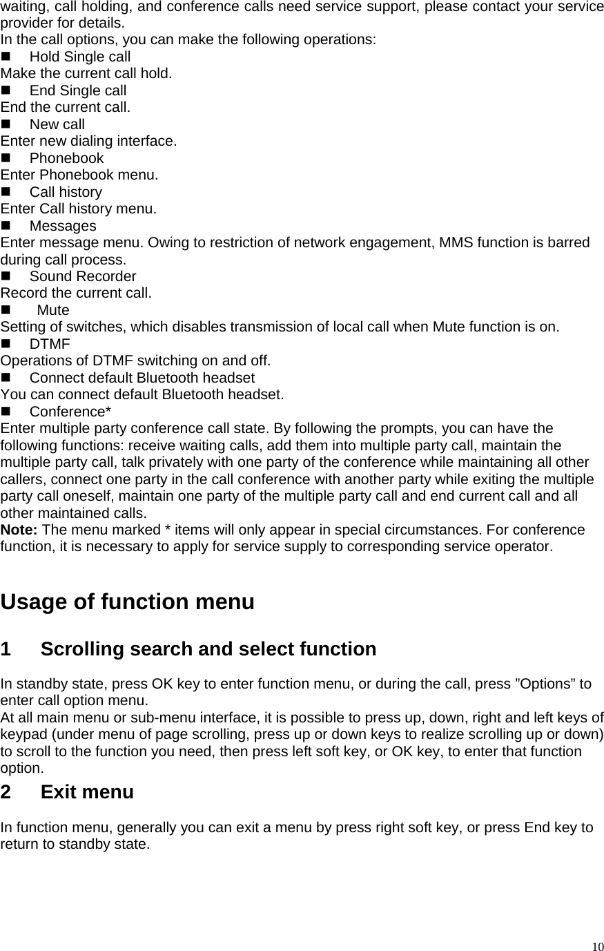   10waiting, call holding, and conference calls need service support, please contact your service provider for details.   In the call options, you can make the following operations:    Hold Single call Make the current call hold.    End Single call End the current call.    New call Enter new dialing interface.    Phonebook Enter Phonebook menu.    Call history  Enter Call history menu.    Messages Enter message menu. Owing to restriction of network engagement, MMS function is barred during call process.    Sound Recorder Record the current call.     Mute Setting of switches, which disables transmission of local call when Mute function is on.    DTMF Operations of DTMF switching on and off.   Connect default Bluetooth headset You can connect default Bluetooth headset.  Conference* Enter multiple party conference call state. By following the prompts, you can have the following functions: receive waiting calls, add them into multiple party call, maintain the multiple party call, talk privately with one party of the conference while maintaining all other callers, connect one party in the call conference with another party while exiting the multiple party call oneself, maintain one party of the multiple party call and end current call and all other maintained calls.   Note: The menu marked * items will only appear in special circumstances. For conference function, it is necessary to apply for service supply to corresponding service operator.    Usage of function menu  1   Scrolling search and select function In standby state, press OK key to enter function menu, or during the call, press ”Options” to enter call option menu.   At all main menu or sub-menu interface, it is possible to press up, down, right and left keys of keypad (under menu of page scrolling, press up or down keys to realize scrolling up or down) to scroll to the function you need, then press left soft key, or OK key, to enter that function option.  2   Exit menu In function menu, generally you can exit a menu by press right soft key, or press End key to return to standby state.    
