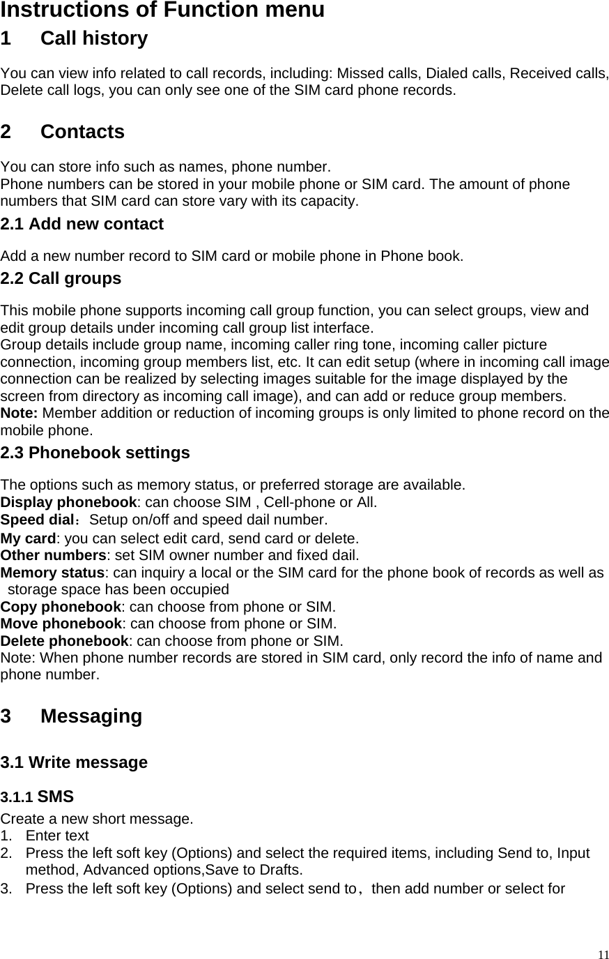   11Instructions of Function menu 1 Call history You can view info related to call records, including: Missed calls, Dialed calls, Received calls, Delete call logs, you can only see one of the SIM card phone records.  2 Contacts You can store info such as names, phone number.   Phone numbers can be stored in your mobile phone or SIM card. The amount of phone numbers that SIM card can store vary with its capacity.   2.1 Add new contact Add a new number record to SIM card or mobile phone in Phone book. 2.2 Call groups This mobile phone supports incoming call group function, you can select groups, view and edit group details under incoming call group list interface.   Group details include group name, incoming caller ring tone, incoming caller picture connection, incoming group members list, etc. It can edit setup (where in incoming call image connection can be realized by selecting images suitable for the image displayed by the screen from directory as incoming call image), and can add or reduce group members.   Note: Member addition or reduction of incoming groups is only limited to phone record on the mobile phone.   2.3 Phonebook settings The options such as memory status, or preferred storage are available.   Display phonebook: can choose SIM , Cell-phone or All. Speed dial：Setup on/off and speed dail number. My card: you can select edit card, send card or delete. Other numbers: set SIM owner number and fixed dail. Memory status: can inquiry a local or the SIM card for the phone book of records as well as storage space has been occupied Copy phonebook: can choose from phone or SIM. Move phonebook: can choose from phone or SIM. Delete phonebook: can choose from phone or SIM. Note: When phone number records are stored in SIM card, only record the info of name and phone number.    3 Messaging 3.1 Write message 3.1.1 SMS Create a new short message. 1. Enter text 2.  Press the left soft key (Options) and select the required items, including Send to, Input method, Advanced options,Save to Drafts. 3.  Press the left soft key (Options) and select send to，then add number or select for 