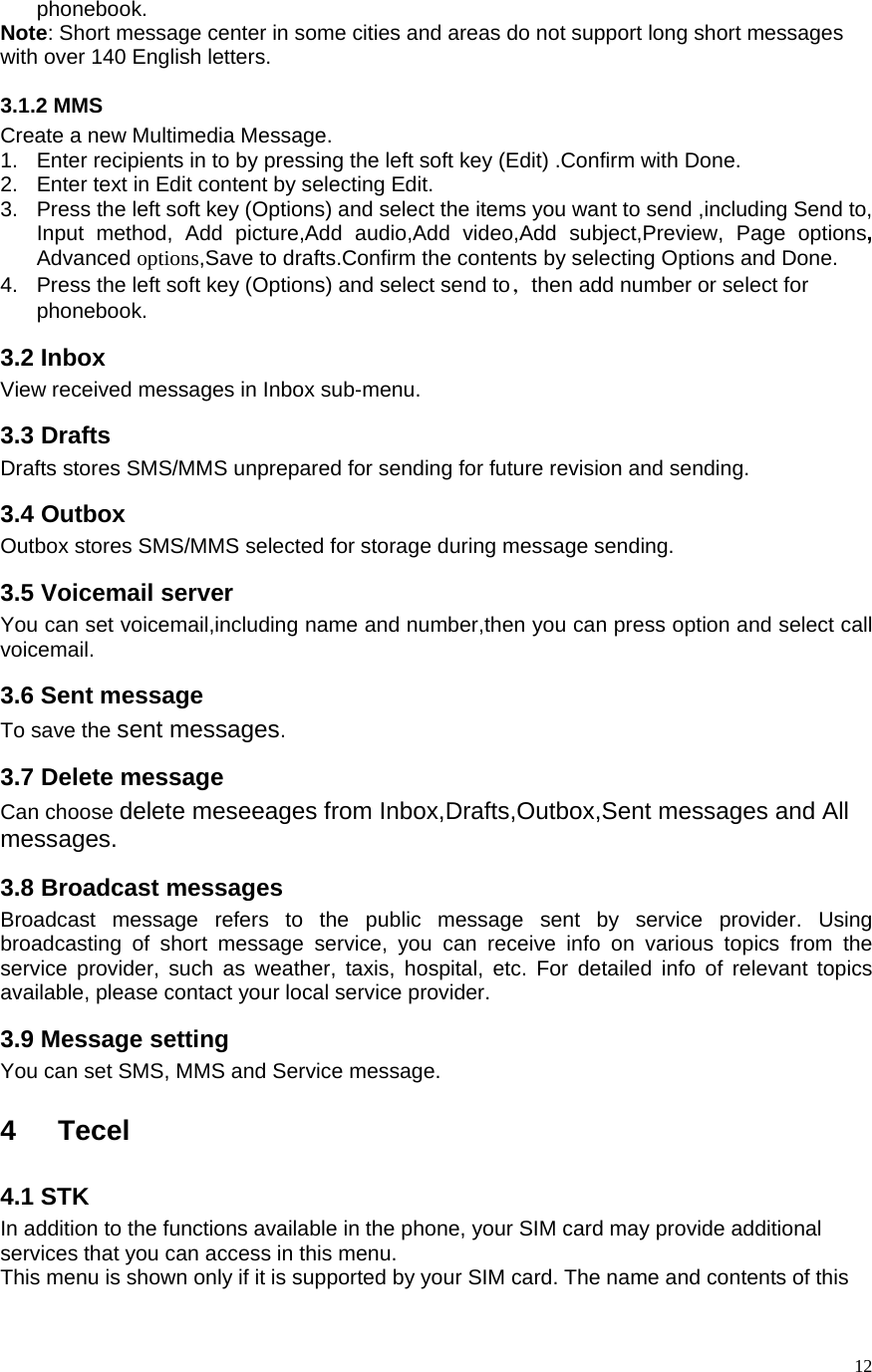   12phonebook.   Note: Short message center in some cities and areas do not support long short messages with over 140 English letters.   3.1.2 MMS Create a new Multimedia Message. 1.  Enter recipients in to by pressing the left soft key (Edit) .Confirm with Done. 2.  Enter text in Edit content by selecting Edit. 3.  Press the left soft key (Options) and select the items you want to send ,including Send to, Input method, Add picture,Add audio,Add video,Add subject,Preview, Page options, Advanced options,Save to drafts.Confirm the contents by selecting Options and Done. 4.  Press the left soft key (Options) and select send to，then add number or select for phonebook.   3.2 Inbox View received messages in Inbox sub-menu.   3.3 Drafts Drafts stores SMS/MMS unprepared for sending for future revision and sending. 3.4 Outbox   Outbox stores SMS/MMS selected for storage during message sending.   3.5 Voicemail server You can set voicemail,including name and number,then you can press option and select call voicemail. 3.6 Sent message To save the sent messages. 3.7 Delete message Can choose delete meseeages from Inbox,Drafts,Outbox,Sent messages and All messages. 3.8 Broadcast messages Broadcast message refers to the public message sent by service provider. Using broadcasting of short message service, you can receive info on various topics from the service provider, such as weather, taxis, hospital, etc. For detailed info of relevant topics available, please contact your local service provider.   3.9 Message setting You can set SMS, MMS and Service message.  4 Tecel 4.1 STK In addition to the functions available in the phone, your SIM card may provide additional services that you can access in this menu. This menu is shown only if it is supported by your SIM card. The name and contents of this 