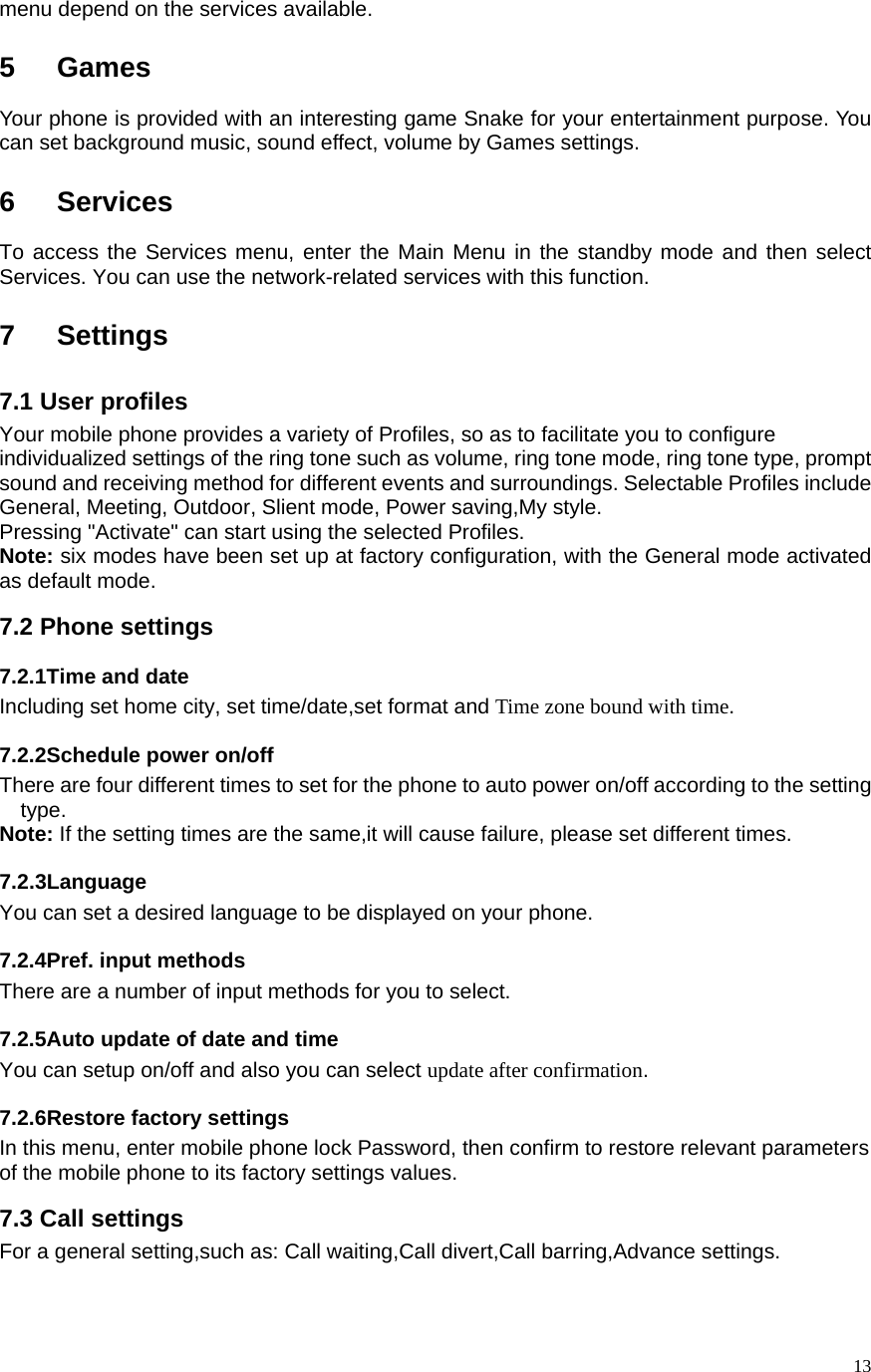   13menu depend on the services available.  5 Games Your phone is provided with an interesting game Snake for your entertainment purpose. You can set background music, sound effect, volume by Games settings.  6 Services To access the Services menu, enter the Main Menu in the standby mode and then select Services. You can use the network-related services with this function.      7 Settings 7.1 User profiles   Your mobile phone provides a variety of Profiles, so as to facilitate you to configure individualized settings of the ring tone such as volume, ring tone mode, ring tone type, prompt sound and receiving method for different events and surroundings. Selectable Profiles include General, Meeting, Outdoor, Slient mode, Power saving,My style.   Pressing &quot;Activate&quot; can start using the selected Profiles.   Note: six modes have been set up at factory configuration, with the General mode activated as default mode. 7.2 Phone settings 7.2.1Time and date Including set home city, set time/date,set format and Time zone bound with time. 7.2.2Schedule power on/off   There are four different times to set for the phone to auto power on/off according to the setting type.  Note: If the setting times are the same,it will cause failure, please set different times.   7.2.3Language You can set a desired language to be displayed on your phone. 7.2.4Pref. input methods There are a number of input methods for you to select.   7.2.5Auto update of date and time You can setup on/off and also you can select update after confirmation. 7.2.6Restore factory settings  In this menu, enter mobile phone lock Password, then confirm to restore relevant parameters of the mobile phone to its factory settings values.   7.3 Call settings For a general setting,such as: Call waiting,Call divert,Call barring,Advance settings. 