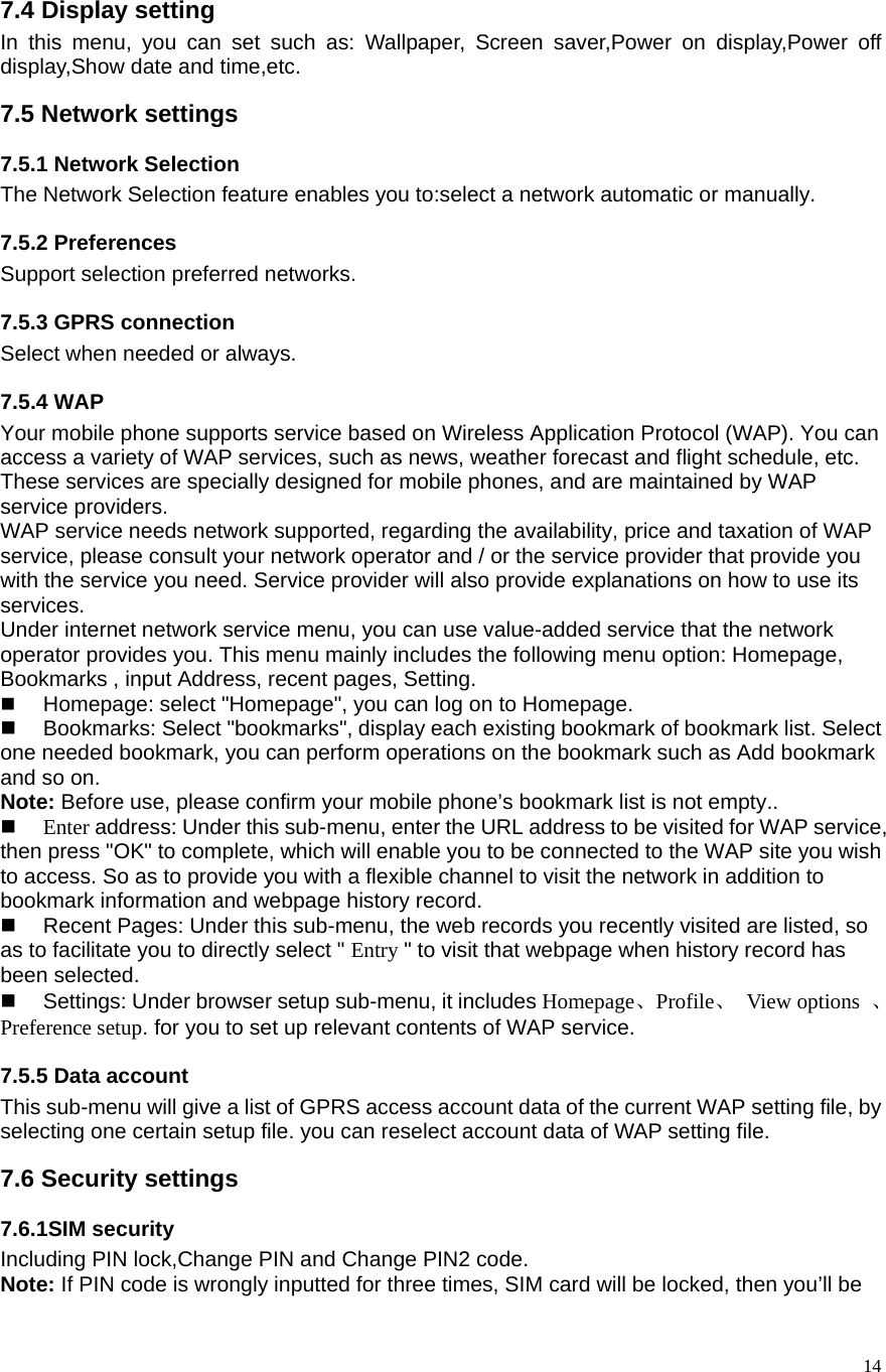   147.4 Display setting In this menu, you can set such as: Wallpaper, Screen saver,Power on display,Power off display,Show date and time,etc. 7.5 Network settings 7.5.1 Network Selection The Network Selection feature enables you to:select a network automatic or manually. 7.5.2 Preferences Support selection preferred networks. 7.5.3 GPRS connection Select when needed or always. 7.5.4 WAP Your mobile phone supports service based on Wireless Application Protocol (WAP). You can access a variety of WAP services, such as news, weather forecast and flight schedule, etc. These services are specially designed for mobile phones, and are maintained by WAP service providers.   WAP service needs network supported, regarding the availability, price and taxation of WAP service, please consult your network operator and / or the service provider that provide you with the service you need. Service provider will also provide explanations on how to use its services.  Under internet network service menu, you can use value-added service that the network operator provides you. This menu mainly includes the following menu option: Homepage, Bookmarks , input Address, recent pages, Setting.    Homepage: select &quot;Homepage&quot;, you can log on to Homepage.     Bookmarks: Select &quot;bookmarks&quot;, display each existing bookmark of bookmark list. Select one needed bookmark, you can perform operations on the bookmark such as Add bookmark and so on.   Note: Before use, please confirm your mobile phone’s bookmark list is not empty..    Enter address: Under this sub-menu, enter the URL address to be visited for WAP service, then press &quot;OK&quot; to complete, which will enable you to be connected to the WAP site you wish to access. So as to provide you with a flexible channel to visit the network in addition to bookmark information and webpage history record.     Recent Pages: Under this sub-menu, the web records you recently visited are listed, so as to facilitate you to directly select &quot; Entry &quot; to visit that webpage when history record has been selected.     Settings: Under browser setup sub-menu, it includes Homepage、Profile、 View options 、Preference setup. for you to set up relevant contents of WAP service.   7.5.5 Data account This sub-menu will give a list of GPRS access account data of the current WAP setting file, by selecting one certain setup file. you can reselect account data of WAP setting file. 7.6 Security settings   7.6.1SIM security   Including PIN lock,Change PIN and Change PIN2 code. Note: If PIN code is wrongly inputted for three times, SIM card will be locked, then you’ll be 