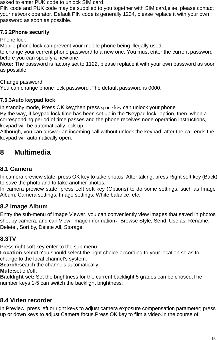   15asked to enter PUK code to unlock SIM card.   PIN code and PUK code may be supplied to you together with SIM card,else, please contact your network operator. Default PIN code is generally 1234, please replace it with your own password as soon as possible.   7.6.2Phone security Phone lock Mobile phone lock can prevent your mobile phone being illegally used.   to change your current phone password to a new one. You must enter the current password before you can specify a new one.   Note: The password is factory set to 1122, please replace it with your own password as soon as possible.    Change password You can change phone lock password .The default password is 0000. 7.6.3Auto keypad lock In standby mode, Press OK key,then press space key can unlock your phone By the way, if keypad lock time has been set up in the “Keypad lock” option, then, when a corresponding period of time passes and the phone receives none operation instructions, keypad will be automatically lock up.   Although, you can answer an incoming call without unlock the keypad, after the call ends the keypad will automatically open.  8 Multimedia 8.1 Camera In camera preview state, press OK key to take photos. After taking, press Right soft key (Back) to save the photo and to take another photos.   In camera preview state, press Left soft key (Options) to do some settings, such as Image Album, Camera settings, Image settings, White balance, etc. 8.2 Image Album   Entry the sub-menu of Image Viewer, you can conveniently view images that saved in photos shot by camera, and can View, Image information，Browse Style, Send, Use as, Rename, Delete , Sort by, Delete All, Storage. 8.3TV Press right soft key enter to the sub menu: Location select:You should select the right choice according to your location so as to change to the local channel’s system. Search:search the channels automatically. Mute:set on/off. Backlight set: Set the brightness for the current backlight.5 grades can be chosed.The number keys 1-5 can switch the backlight brightness.  8.4 Video recorder In Preview, press left or right keys to adjust camera exposure compensation parameter; press up or down keys to adjust Camera focus.Press OK key to film a video.In the course of 
