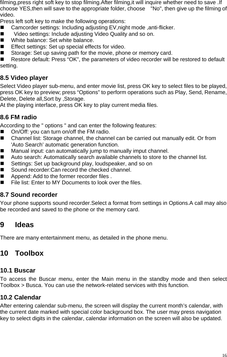   16filming,press right soft key to stop filming.After filming,it will inquire whether need to save .If choose YES,then will save to the appropriate folder, choose    &quot;No&quot;, then give up the filming of video. Press left soft key to make the following operations:     Camcorder settings: Including adjusting EV,night mode ,anti-flicker.     Video settings: Include adjusting Video Quality and so on.     White balance: Set white balance.   Effect settings: Set up special effects for video.     Storage: Set up saving path for the movie, phone or memory card.     Restore default: Press “OK”, the parameters of video recorder will be restored to default setting. 8.5 Video player Select Video player sub-menu, and enter movie list, press OK key to select files to be played, press OK key to preview; press “Options” to perform operations such as Play, Send, Rename, Delete, Delete all,Sort by ,Storage.   At the playing interface, press OK key to play current media files. 8.6 FM radio According to the &quot; options &quot; and can enter the following features:   On/Off: you can turn on/off the FM radio.   Channel list: Storage channel, the channel can be carried out manually edit. Or from &apos;Auto Search’ automatic generation function.       Manual input: can automatically jump to manually imput channel.   Auto search: Automatically search available channels to store to the channel list.     Settings: Set up background play, loudspeaker, and so on   Sound recorder:Can record the checked channel.   Append: Add to the former recorder files .   File list: Enter to MY Documents to look over the files. 8.7 Sound recorder Your phone supports sound recorder.Select a format from settings in Options.A call may also be recorded and saved to the phone or the memory card.  9 Ideas There are many entertainment menu, as detailed in the phone menu.  10 Toolbox 10.1 Buscar To access the Buscar menu, enter the Main menu in the standby mode and then select Toolbox &gt; Busca. You can use the network-related services with this function.     10.2 Calendar After entering calendar sub-menu, the screen will display the current month’s calendar, with the current date marked with special color background box. The user may press navigation key to select digits in the calendar, calendar information on the screen will also be updated.   