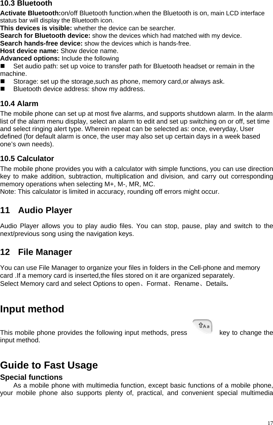   1710.3 Bluetooth Activate Bluetooth:on/off Bluetooth function.when the Bluetooth is on, main LCD interface status bar will display the Bluetooth icon. This devices is visible: whether the device can be searcher. Search for Bluetooth device: show the devices which had matched with my device. Search hands-free device: show the devices which is hands-free. Host device name: Show device name. Advanced options: Include the following   Set audio path: set up voice to transfer path for Bluetooth headset or remain in the machine.   Storage: set up the storage,such as phone, memory card,or always ask.   Bluetooth device address: show my address. 10.4 Alarm The mobile phone can set up at most five alarms, and supports shutdown alarm. In the alarm list of the alarm menu display, select an alarm to edit and set up switching on or off, set time and select ringing alert type. Wherein repeat can be selected as: once, everyday, User defined (for default alarm is once, the user may also set up certain days in a week based one’s own needs).   10.5 Calculator The mobile phone provides you with a calculator with simple functions, you can use direction key to make addition, subtraction, multiplication and division, and carry out corresponding memory operations when selecting M+, M-, MR, MC.   Note: This calculator is limited in accuracy, rounding off errors might occur.  11 Audio Player Audio Player allows you to play audio files. You can stop, pause, play and switch to the next/previous song using the navigation keys.  12 File Manager You can use File Manager to organize your files in folders in the Cell-phone and memory card .If a memory card is inserted,the files stored on it are organized separately. Select Memory card and select Options to open、Format、Rename、Details.   Input method This mobile phone provides the following input methods, press    key to change the input method.   Guide to Fast Usage Special functions As a mobile phone with multimedia function, except basic functions of a mobile phone, your mobile phone also supports plenty of, practical, and convenient special multimedia 