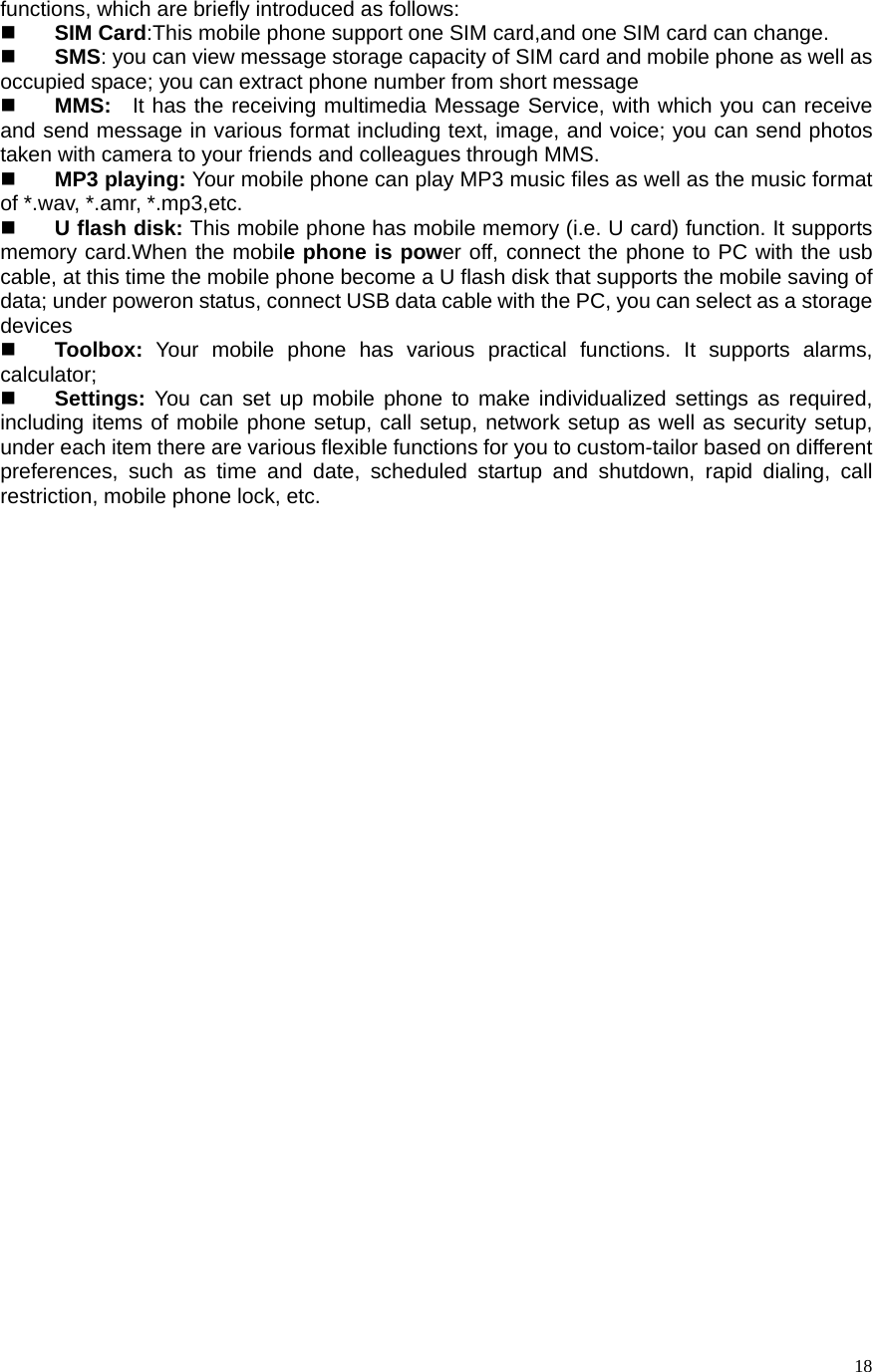   18functions, which are briefly introduced as follows:    SIM Card:This mobile phone support one SIM card,and one SIM card can change.  SMS: you can view message storage capacity of SIM card and mobile phone as well as occupied space; you can extract phone number from short message    MMS:   It has the receiving multimedia Message Service, with which you can receive and send message in various format including text, image, and voice; you can send photos taken with camera to your friends and colleagues through MMS.    MP3 playing: Your mobile phone can play MP3 music files as well as the music format of *.wav, *.amr, *.mp3,etc.    U flash disk: This mobile phone has mobile memory (i.e. U card) function. It supports memory card.When the mobile phone is power off, connect the phone to PC with the usb cable, at this time the mobile phone become a U flash disk that supports the mobile saving of data; under poweron status, connect USB data cable with the PC, you can select as a storage devices  Toolbox:  Your mobile phone has various practical functions. It supports alarms, calculator;   Settings: You can set up mobile phone to make individualized settings as required, including items of mobile phone setup, call setup, network setup as well as security setup, under each item there are various flexible functions for you to custom-tailor based on different preferences, such as time and date, scheduled startup and shutdown, rapid dialing, call restriction, mobile phone lock, etc.                                  