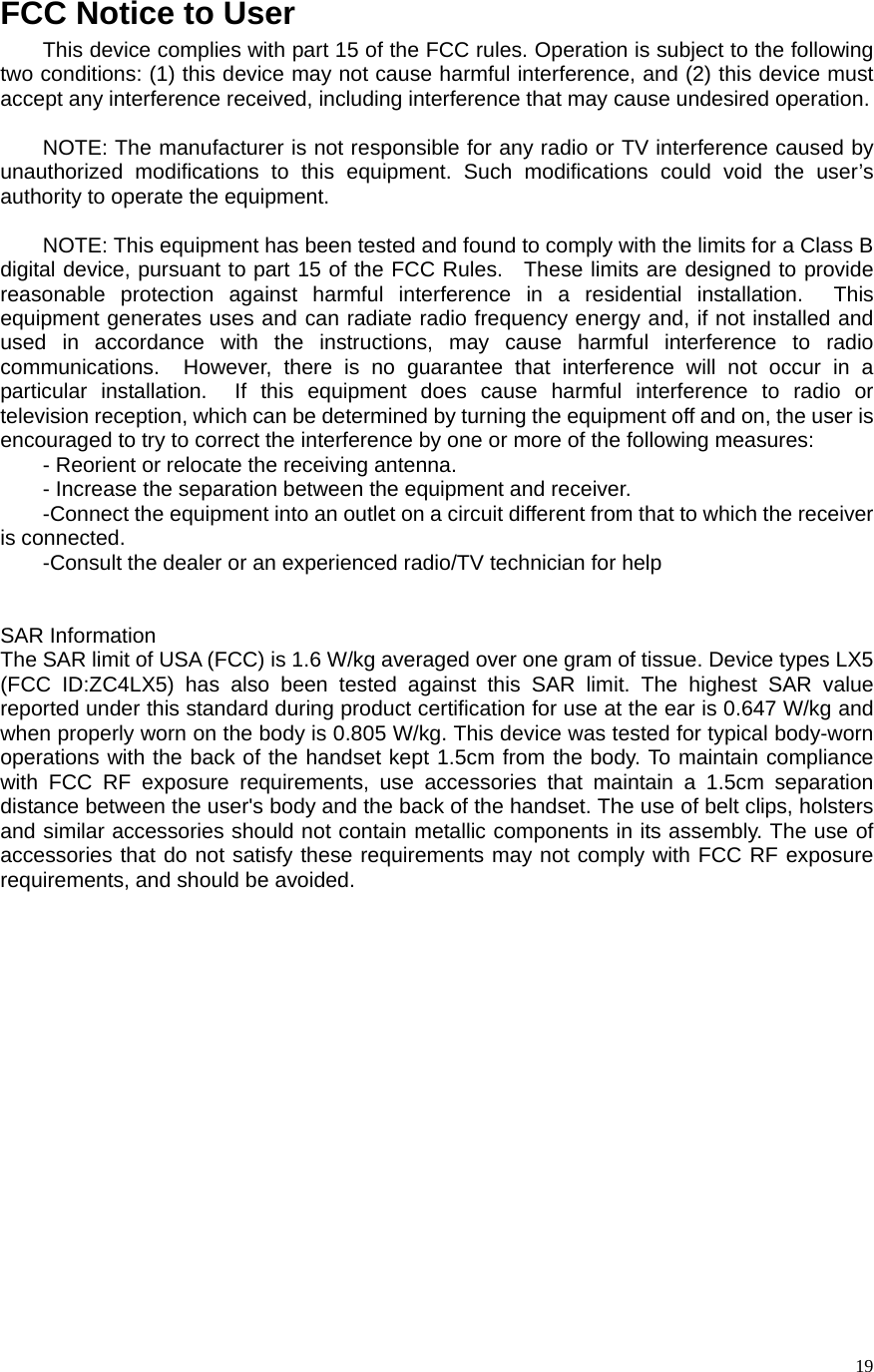   19FCC Notice to User This device complies with part 15 of the FCC rules. Operation is subject to the following two conditions: (1) this device may not cause harmful interference, and (2) this device must accept any interference received, including interference that may cause undesired operation.  NOTE: The manufacturer is not responsible for any radio or TV interference caused by unauthorized modifications to this equipment. Such modifications could void the user’s authority to operate the equipment.  NOTE: This equipment has been tested and found to comply with the limits for a Class B digital device, pursuant to part 15 of the FCC Rules.  These limits are designed to provide reasonable protection against harmful interference in a residential installation.  This equipment generates uses and can radiate radio frequency energy and, if not installed and used in accordance with the instructions, may cause harmful interference to radio communications.  However, there is no guarantee that interference will not occur in a particular installation.  If this equipment does cause harmful interference to radio or television reception, which can be determined by turning the equipment off and on, the user is encouraged to try to correct the interference by one or more of the following measures: - Reorient or relocate the receiving antenna. - Increase the separation between the equipment and receiver. -Connect the equipment into an outlet on a circuit different from that to which the receiver is connected. -Consult the dealer or an experienced radio/TV technician for help   SAR Information The SAR limit of USA (FCC) is 1.6 W/kg averaged over one gram of tissue. Device types LX5 (FCC ID:ZC4LX5) has also been tested against this SAR limit. The highest SAR value reported under this standard during product certification for use at the ear is 0.647 W/kg and when properly worn on the body is 0.805 W/kg. This device was tested for typical body-worn operations with the back of the handset kept 1.5cm from the body. To maintain compliance with FCC RF exposure requirements, use accessories that maintain a 1.5cm separation distance between the user&apos;s body and the back of the handset. The use of belt clips, holsters and similar accessories should not contain metallic components in its assembly. The use of accessories that do not satisfy these requirements may not comply with FCC RF exposure requirements, and should be avoided. 