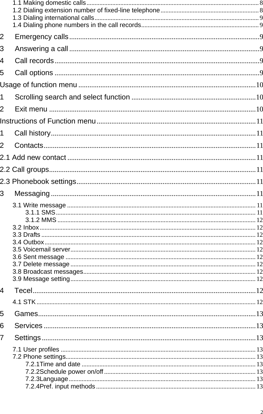   21.1 Making domestic calls ........................................................................................................... 81.2 Dialing extension number of fixed-line telephone ............................................................. 81.3 Dialing international calls ......................................................................................................  91.4 Dialing phone numbers in the call records ......................................................................... 92   Emergency calls ........................................................................................................ 93   Answering a call ........................................................................................................ 94   Call records ................................................................................................................ 95   Call options ................................................................................................................ 9Usage of function menu ................................................................................................. 101   Scrolling search and select function .................................................................... 102   Exit menu ................................................................................................................. 10Instructions of Function menu ....................................................................................... 111Call history ................................................................................................................ 112Contacts .................................................................................................................... 112.1 Add new contact ....................................................................................................... 112.2 Call groups .................................................................................................................  112.3 Phonebook settings .................................................................................................. 113Messaging ................................................................................................................ 113.1 Write message ..................................................................................................................... 113.1.1 SMS ............................................................................................................................ 113.1.2 MMS ........................................................................................................................... 123.2 Inbox ...................................................................................................................................... 123.3 Drafts ..................................................................................................................................... 123.4 Outbox ................................................................................................................................... 123.5 Voicemail server ................................................................................................................... 123.6 Sent message ...................................................................................................................... 123.7 Delete message ................................................................................................................... 123.8 Broadcast messages ........................................................................................................... 123.9 Message setting ................................................................................................................... 124Tecel .......................................................................................................................... 124.1 STK ........................................................................................................................................ 125Games ....................................................................................................................... 136Services .................................................................................................................... 137Settings ..................................................................................................................... 137.1 User profiles ......................................................................................................................... 137.2 Phone settings...................................................................................................................... 137.2.1Time and date ............................................................................................................ 137.2.2Schedule power on/off .............................................................................................. 137.2.3Language .................................................................................................................... 137.2.4Pref. input methods ................................................................................................... 13