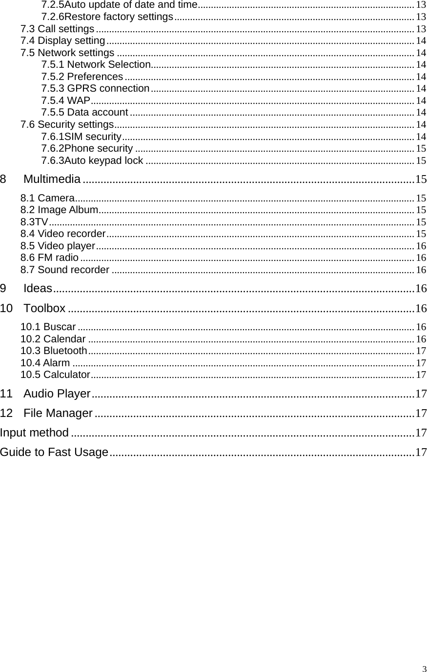   37.2.5Auto update of date and time ................................................................................... 137.2.6Restore factory settings ............................................................................................ 137.3 Call settings .......................................................................................................................... 137.4 Display setting ...................................................................................................................... 147.5 Network settings .................................................................................................................. 147.5.1 Network Selection..................................................................................................... 147.5.2 Preferences ............................................................................................................... 147.5.3 GPRS connection ..................................................................................................... 147.5.4 WAP ............................................................................................................................ 147.5.5 Data account ............................................................................................................. 147.6 Security settings ................................................................................................................... 147.6.1SIM security ................................................................................................................  147.6.2Phone security ........................................................................................................... 157.6.3Auto keypad lock ....................................................................................................... 158Multimedia ................................................................................................................ 158.1 Camera .................................................................................................................................. 158.2 Image Album ......................................................................................................................... 158.3TV ............................................................................................................................................ 158.4 Video recorder ......................................................................................................................  158.5 Video player ..........................................................................................................................  168.6 FM radio ................................................................................................................................ 168.7 Sound recorder .................................................................................................................... 169Ideas .......................................................................................................................... 1610Toolbox ..................................................................................................................... 1610.1 Buscar ................................................................................................................................. 1610.2 Calendar ............................................................................................................................. 1610.3 Bluetooth .............................................................................................................................  1710.4 Alarm ................................................................................................................................... 1710.5 Calculator ............................................................................................................................ 1711Audio Player ............................................................................................................. 1712File Manager ............................................................................................................ 17Input method .................................................................................................................... 17Guide to Fast Usage ....................................................................................................... 17              