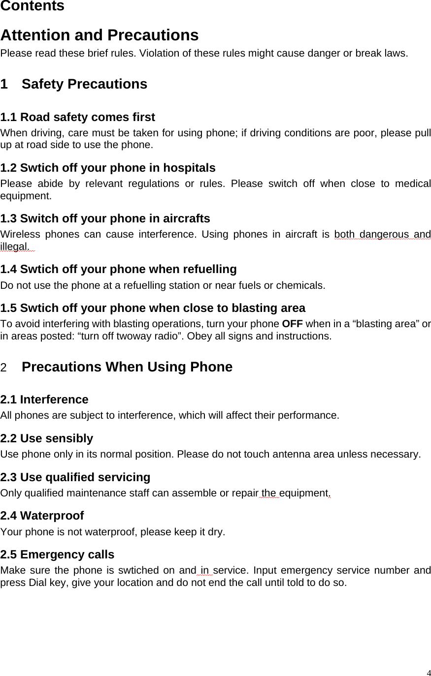    4Contents Attention and Precautions Please read these brief rules. Violation of these rules might cause danger or break laws.    1 Safety Precautions 1.1 Road safety comes first When driving, care must be taken for using phone; if driving conditions are poor, please pull up at road side to use the phone.   1.2 Swtich off your phone in hospitals Please abide by relevant regulations or rules. Please switch off when close to medical equipment.  1.3 Switch off your phone in aircrafts Wireless phones can cause interference. Using phones in aircraft is both dangerous and illegal.    1.4 Swtich off your phone when refuelling Do not use the phone at a refuelling station or near fuels or chemicals. 1.5 Swtich off your phone when close to blasting area To avoid interfering with blasting operations, turn your phone OFF when in a “blasting area” or in areas posted: “turn off twoway radio”. Obey all signs and instructions.  2  Precautions When Using Phone 2.1 Interference All phones are subject to interference, which will affect their performance. 2.2 Use sensibly Use phone only in its normal position. Please do not touch antenna area unless necessary.   2.3 Use qualified servicing Only qualified maintenance staff can assemble or repair the equipment.  2.4 Waterproof Your phone is not waterproof, please keep it dry.   2.5 Emergency calls Make sure the phone is swtiched on and in service. Input emergency service number and press Dial key, give your location and do not end the call until told to do so.   