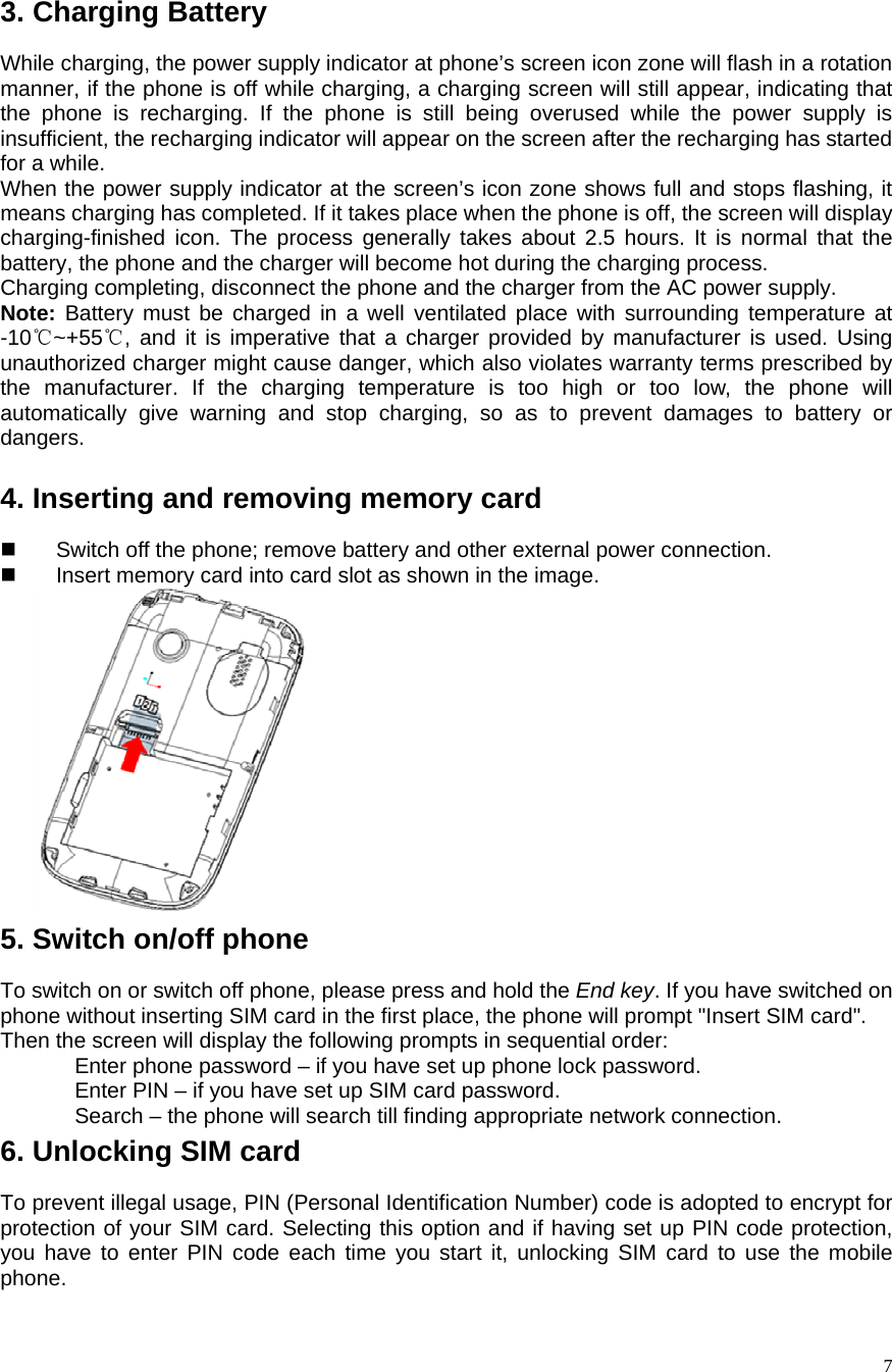    7 3. Charging Battery While charging, the power supply indicator at phone’s screen icon zone will flash in a rotation manner, if the phone is off while charging, a charging screen will still appear, indicating that the phone is recharging. If the phone is still being overused while the power supply is insufficient, the recharging indicator will appear on the screen after the recharging has started for a while.   When the power supply indicator at the screen’s icon zone shows full and stops flashing, it means charging has completed. If it takes place when the phone is off, the screen will display charging-finished icon. The process generally takes about 2.5 hours. It is normal that the battery, the phone and the charger will become hot during the charging process.   Charging completing, disconnect the phone and the charger from the AC power supply.   Note: Battery must be charged in a well ventilated place with surrounding temperature at -10 ~+55 , and it is imperative that a charger provided by manufacturer is used. Using ℃℃unauthorized charger might cause danger, which also violates warranty terms prescribed by the manufacturer. If the charging temperature is too high or too low, the phone will automatically give warning and stop charging, so as to prevent damages to battery or dangers.    4. Inserting and removing memory card   Switch off the phone; remove battery and other external power connection.     Insert memory card into card slot as shown in the image.             5. Switch on/off phone To switch on or switch off phone, please press and hold the End key. If you have switched on phone without inserting SIM card in the first place, the phone will prompt &quot;Insert SIM card&quot;.   Then the screen will display the following prompts in sequential order:   Enter phone password – if you have set up phone lock password.   Enter PIN – if you have set up SIM card password.   Search – the phone will search till finding appropriate network connection.   6. Unlocking SIM card To prevent illegal usage, PIN (Personal Identification Number) code is adopted to encrypt for protection of your SIM card. Selecting this option and if having set up PIN code protection, you have to enter PIN code each time you start it, unlocking SIM card to use the mobile phone. 