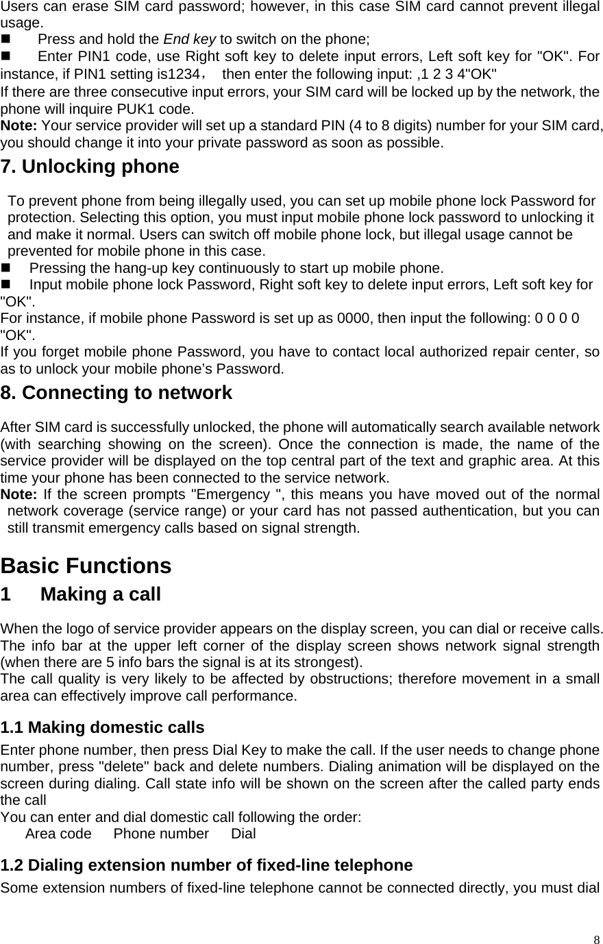    8Users can erase SIM card password; however, in this case SIM card cannot prevent illegal usage.   Press and hold the End key to switch on the phone;     Enter PIN1 code, use Right soft key to delete input errors, Left soft key for &quot;OK&quot;. For instance, if PIN1 setting is1234，  then enter the following input: ,1 2 3 4&quot;OK&quot; If there are three consecutive input errors, your SIM card will be locked up by the network, the phone will inquire PUK1 code.   Note: Your service provider will set up a standard PIN (4 to 8 digits) number for your SIM card, you should change it into your private password as soon as possible.   7. Unlocking phone To prevent phone from being illegally used, you can set up mobile phone lock Password for protection. Selecting this option, you must input mobile phone lock password to unlocking it and make it normal. Users can switch off mobile phone lock, but illegal usage cannot be prevented for mobile phone in this case.   Pressing the hang-up key continuously to start up mobile phone.   Input mobile phone lock Password, Right soft key to delete input errors, Left soft key for &quot;OK&quot;. For instance, if mobile phone Password is set up as 0000, then input the following: 0 0 0 0 &quot;OK&quot;. If you forget mobile phone Password, you have to contact local authorized repair center, so as to unlock your mobile phone’s Password. 8. Connecting to network After SIM card is successfully unlocked, the phone will automatically search available network (with searching showing on the screen). Once the connection is made, the name of the service provider will be displayed on the top central part of the text and graphic area. At this time your phone has been connected to the service network.   Note: If the screen prompts &quot;Emergency &quot;, this means you have moved out of the normal network coverage (service range) or your card has not passed authentication, but you can still transmit emergency calls based on signal strength.   Basic Functions 1   Making a call When the logo of service provider appears on the display screen, you can dial or receive calls. The info bar at the upper left corner of the display screen shows network signal strength (when there are 5 info bars the signal is at its strongest).   The call quality is very likely to be affected by obstructions; therefore movement in a small area can effectively improve call performance.   1.1 Making domestic calls Enter phone number, then press Dial Key to make the call. If the user needs to change phone number, press &quot;delete&quot; back and delete numbers. Dialing animation will be displayed on the screen during dialing. Call state info will be shown on the screen after the called party ends the call   You can enter and dial domestic call following the order:   Area code   Phone number   Dial  1.2 Dialing extension number of fixed-line telephone Some extension numbers of fixed-line telephone cannot be connected directly, you must dial 