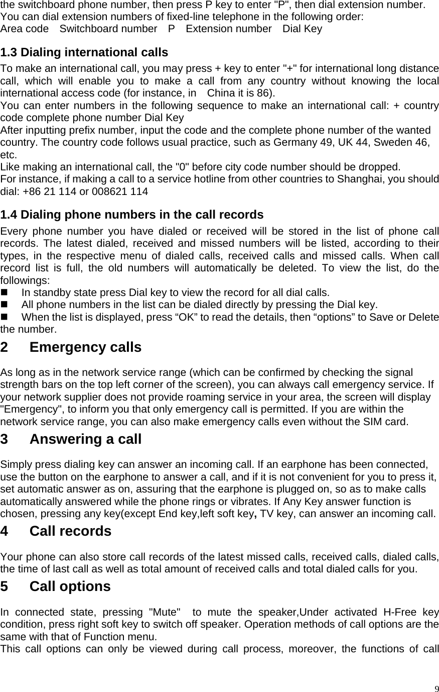    9the switchboard phone number, then press P key to enter &quot;P&quot;, then dial extension number.   You can dial extension numbers of fixed-line telephone in the following order:   Area code  Switchboard number  P  Extension number  Dial Key 1.3 Dialing international calls To make an international call, you may press + key to enter &quot;+&quot; for international long distance call, which will enable you to make a call from any country without knowing the local international access code (for instance, in    China it is 86).   You can enter numbers in the following sequence to make an international call: + country code complete phone number Dial Key After inputting prefix number, input the code and the complete phone number of the wanted country. The country code follows usual practice, such as Germany 49, UK 44, Sweden 46, etc.  Like making an international call, the &quot;0&quot; before city code number should be dropped.   For instance, if making a call to a service hotline from other countries to Shanghai, you should dial: +86 21 114 or 008621 114 1.4 Dialing phone numbers in the call records Every phone number you have dialed or received will be stored in the list of phone call records. The latest dialed, received and missed numbers will be listed, according to their types, in the respective menu of dialed calls, received calls and missed calls. When call record list is full, the old numbers will automatically be deleted. To view the list, do the followings:    In standby state press Dial key to view the record for all dial calls.     All phone numbers in the list can be dialed directly by pressing the Dial key.     When the list is displayed, press “OK” to read the details, then “options” to Save or Delete the number.   2   Emergency calls As long as in the network service range (which can be confirmed by checking the signal strength bars on the top left corner of the screen), you can always call emergency service. If your network supplier does not provide roaming service in your area, the screen will display &quot;Emergency&quot;, to inform you that only emergency call is permitted. If you are within the network service range, you can also make emergency calls even without the SIM card.   3   Answering a call Simply press dialing key can answer an incoming call. If an earphone has been connected, use the button on the earphone to answer a call, and if it is not convenient for you to press it, set automatic answer as on, assuring that the earphone is plugged on, so as to make calls automatically answered while the phone rings or vibrates. If Any Key answer function is chosen, pressing any key(except End key,left soft key, TV key, can answer an incoming call.   4   Call records Your phone can also store call records of the latest missed calls, received calls, dialed calls, the time of last call as well as total amount of received calls and total dialed calls for you.   5   Call options In connected state, pressing &quot;Mute&quot;  to mute the speaker,Under activated H-Free key condition, press right soft key to switch off speaker. Operation methods of call options are the same with that of Function menu.   This call options can only be viewed during call process, moreover, the functions of call 