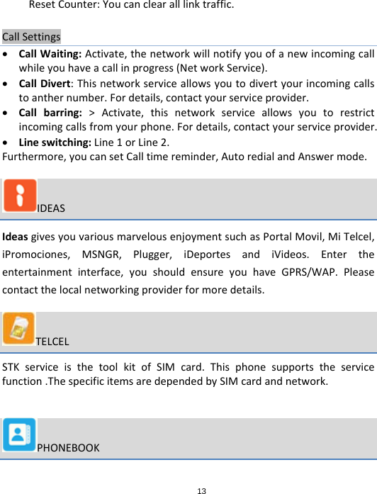 13ResetCounter:Youcanclearalllinktraffic.CallSettings CallWaiting:Activate,thenetworkwillnotifyyouofanewincomingcallwhileyouhaveacallinprogress(NetworkService). CallDivert:Thisnetworkserviceallowsyoutodivertyourincomingcallstoanthernumber.Fordetails,contactyourserviceprovider. Callbarring:&gt;Activate,thisnetworkserviceallowsyoutorestrictincomingcallsfromyourphone.Fordetails,contactyourserviceprovider. Lineswitching:Line1orLine2.Furthermore,youcansetCalltimereminder,AutoredialandAnswermode.IDEASIdeasgivesyouvariousmarvelousenjoymentsuchasPortalMovil,MiTelcel,iPromociones,MSNGR,Plugger,iDeportesandiVideos.Entertheentertainmentinterface,youshouldensureyouhaveGPRS/WAP.Pleasecontactthelocalnetworkingproviderformoredetails.TELCELSTKserviceisthetoolkitofSIMcard.Thisphonesupportstheservicefunction.ThespecificitemsaredependedbySIMcardandnetwork.PHONEBOOK
