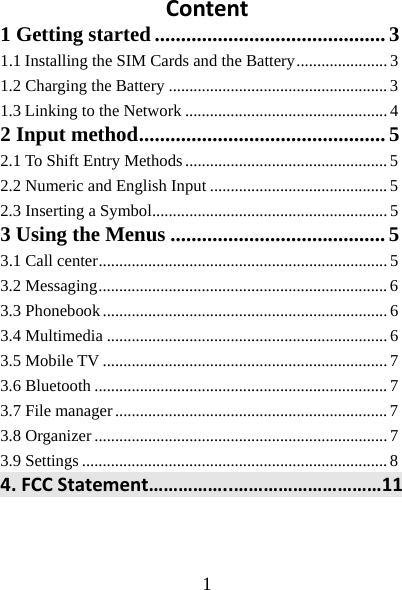  1  Content1 Getting started ............................................ 31.1Installing the SIM Cards and the Battery ...................... 31.2 Charging the Battery ..................................................... 3 1.3Linking to the Network ................................................. 42 Input method ............................................... 5 2.1 To Shift Entry Methods ................................................. 5 2.2 Numeric and English Input ........................................... 5 2.3 Inserting a Symbol......................................................... 5 3 Using the Menus ......................................... 5 3.1 Call center ...................................................................... 5 3.2 Messaging ...................................................................... 6 3.3 Phonebook ..................................................................... 6 3.4 Multimedia .................................................................... 6 3.5 Mobile TV ..................................................................... 7 3.6 Bluetooth ....................................................................... 7 3.7 File manager .................................................................. 7 3.8 Organizer ....................................................................... 7 3.9 Settings .......................................................................... 8 4.FCCStatement……………..…………………………11