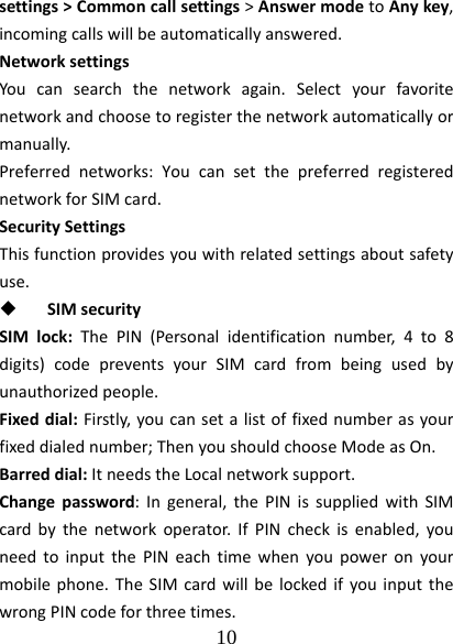  10  settings&gt;Commoncallsettings&gt;AnswermodetoAnykey,incomingcallswillbeautomaticallyanswered.NetworksettingsYoucansearchthenetworkagain.Selectyourfavoritenetworkandchoosetoregisterthenetworkautomaticallyormanually.Preferrednetworks:YoucansetthepreferredregisterednetworkforSIMcard.SecuritySettingsThisfunctionprovidesyouwithrelatedsettingsaboutsafetyuse. SIMsecuritySIMlock:ThePIN(Personalidentificationnumber,4to8digits)codepreventsyourSIMcardfrombeingusedbyunauthorizedpeople.Fixeddial:Firstly,youcansetalistoffixednumberasyourfixeddialednumber;ThenyoushouldchooseModeasOn.Barreddial:ItneedstheLocalnetworksupport.Changepassword:Ingeneral,thePINissuppliedwithSIMcardbythenetworkoperator.IfPINcheckisenabled,youneedtoinputthePINeachtimewhenyoupoweronyourmobilephone.TheSIMcardwillbelockedifyouinputthewrongPINcodeforthreetimes.